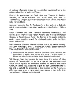 of national influences, should be venerated as representatives of the
nation rather than of individual States.
Missouri is represented by Frank Blair and Thomas H. Benton;
Vermont, by Jacob Collamer and Ethan Allen, the hero of
Ticonderoga; Oregon, by Edward Dickinson Baker, whose fine statue
is by Horatio Stone.
Jacques Marquette (by G. Trentanore), in the garb of a Catholic
priest, represents Wisconsin. Ohio has President Garfield and William
Allen.
Roger Sherman and John Trumbull represent Connecticut, and
Rhode Island memorializes Roger Williams and General Nathanael
Greene, of Revolutionary fame—the former, in his quaint sixteenth
century garb, standing as well for religious freedom as for the State
which he founded.
Massachusetts presents Samuel Adams's statue, by Annie Whitney,
and John Winthrop's, by R. S. Greenough. What a goodly company
they are, those New England heroes![2]
2. Since the above was written a statue of John James Ingalls, of Kansas, has
been placed in Statuary Hall; as well as a statue of Frances Willard, of
Illinois, who is the first woman in the United States to be so honored.
Will Kansas have the courage to place there the statue of John
Brown, of Osawatomie? He yet is a type of that unconventional
State, which regards no precedent, follows no pattern; that State
which, in a blind way, is striving to put the Ten Commandments on
top and to uphold the principles of the Sermon on the Mount, no
difference what man or what party goes down in the strife; that
State of which Whittier truthfully said:
 