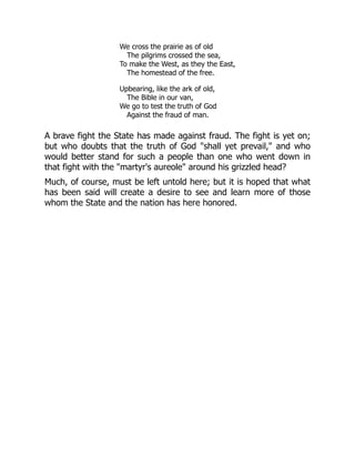 We cross the prairie as of old
The pilgrims crossed the sea,
To make the West, as they the East,
The homestead of the free.
Upbearing, like the ark of old,
The Bible in our van,
We go to test the truth of God
Against the fraud of man.
A brave fight the State has made against fraud. The fight is yet on;
but who doubts that the truth of God "shall yet prevail," and who
would better stand for such a people than one who went down in
that fight with the "martyr's aureole" around his grizzled head?
Much, of course, must be left untold here; but it is hoped that what
has been said will create a desire to see and learn more of those
whom the State and the nation has here honored.
 