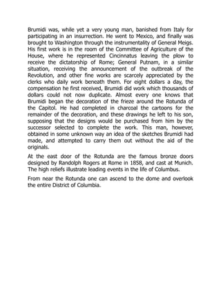 Brumidi was, while yet a very young man, banished from Italy for
participating in an insurrection. He went to Mexico, and finally was
brought to Washington through the instrumentality of General Meigs.
His first work is in the room of the Committee of Agriculture of the
House, where he represented Cincinnatus leaving the plow to
receive the dictatorship of Rome; General Putnam, in a similar
situation, receiving the announcement of the outbreak of the
Revolution, and other fine works are scarcely appreciated by the
clerks who daily work beneath them. For eight dollars a day, the
compensation he first received, Brumidi did work which thousands of
dollars could not now duplicate. Almost every one knows that
Brumidi began the decoration of the frieze around the Rotunda of
the Capitol. He had completed in charcoal the cartoons for the
remainder of the decoration, and these drawings he left to his son,
supposing that the designs would be purchased from him by the
successor selected to complete the work. This man, however,
obtained in some unknown way an idea of the sketches Brumidi had
made, and attempted to carry them out without the aid of the
originals.
At the east door of the Rotunda are the famous bronze doors
designed by Randolph Rogers at Rome in 1858, and cast at Munich.
The high reliefs illustrate leading events in the life of Columbus.
From near the Rotunda one can ascend to the dome and overlook
the entire District of Columbia.
 