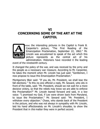 VI
CONCERNING SOME OF THE ART AT THE
CAPITOL
mong the interesting pictures in the Capitol is Frank B.
Carpenter's picture, "The First Reading of the
Emancipation Proclamation, September 22, 1862." Mr.
Lincoln was accustomed to speak of the act which this
picture represents as the central act of his
administration. Historians have recorded it the leading
event of the nineteenth century.
It changed the policy of the war, and was received by the army and
the people as a necessary war measure. According to Mr. Carpenter,
he takes the moment when Mr. Lincoln has just said: "Gentlemen, I
now propose to issue this Emancipation Proclamation."
Montgomery Blair said: "If you do, Mr. President, we shall lose the
fall elections." To this no one offered a reply. Mr. Seward, who sits in
front of the table, said: "Mr. President, should we not wait for a more
decisive victory, so that the rebels may know we are able to enforce
the Proclamation?" Mr. Lincoln leaned forward and said, in a low
voice: "I promised my God, if Lee were driven back from Maryland,
to issue the Proclamation." Mr. Seward said: "Mr. President, I
withdraw every objection." Chase, who stands back of the President
in the picture, and who was not always in sympathy with Mr. Lincoln,
laid his hand affectionately on Mr. Lincoln's shoulder, to show the
President that in this matter they were in perfect accord.
 
