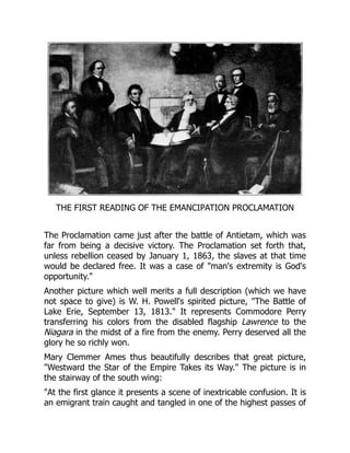 THE FIRST READING OF THE EMANCIPATION PROCLAMATION
The Proclamation came just after the battle of Antietam, which was
far from being a decisive victory. The Proclamation set forth that,
unless rebellion ceased by January 1, 1863, the slaves at that time
would be declared free. It was a case of "man's extremity is God's
opportunity."
Another picture which well merits a full description (which we have
not space to give) is W. H. Powell's spirited picture, "The Battle of
Lake Erie, September 13, 1813." It represents Commodore Perry
transferring his colors from the disabled flagship Lawrence to the
Niagara in the midst of a fire from the enemy. Perry deserved all the
glory he so richly won.
Mary Clemmer Ames thus beautifully describes that great picture,
"Westward the Star of the Empire Takes its Way." The picture is in
the stairway of the south wing:
"At the first glance it presents a scene of inextricable confusion. It is
an emigrant train caught and tangled in one of the highest passes of
 