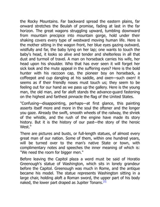 the Rocky Mountains. Far backward spread the eastern plains, far
onward stretches the Beulah of promise, fading at last in the far
horizon. The great wagons struggling upward, tumbling downward
from mountain precipice into mountain gorge, hold under their
shaking covers every type of westward moving human life. Here is
the mother sitting in the wagon front, her blue eyes gazing outward,
wistfully and far, the baby lying on her lap; one wants to touch the
baby's head, it looks so alive and tender and shelterless in all that
dust and turmoil of travel. A man on horseback carries his wife, her
head upon his shoulder. Who that has ever seen it will forget her
sick look and the mute appeal in the suffering eyes? Here is the bold
hunter with his raccoon cap, the pioneer boy on horseback, a
coffeepot and cup dangling at his saddle, and oxen—such oxen! it
seems as if their friendly noses must touch us; they seem to be
feeling out for our hand as we pass up the gallery. Here is the young
man, the old man, and far aloft stands the advance-guard fastening
on the highest and farthest pinnacle the flag of the United States.
"Confusing—disappointing, perhaps—at first glance, this painting
asserts itself more and more in the soul the oftener and the longer
you gaze. Already the swift, smooth wheels of the railway, the shriek
of the whistle, and the rush of the engine have made its story
history. But it is the history of our past—the story of the heroic
West."
There are pictures and busts, or full-length statues, of almost every
great man of our nation. Some of them, within one hundred years,
will be turned over to the man's native State or town, with
complimentary notes and speeches the inner meaning of which is:
"We need the room for bigger men."
Before leaving the Capitol plaza a word must be said of Horatio
Greenough's statue of Washington, which sits in lonely grandeur
before the Capitol. Greenough was much in Rome, and the antique
became his model. The statue represents Washington sitting in a
large chair, holding aloft a Roman sword, the upper part of his body
naked, the lower part draped as Jupiter Tonans.[3]
 