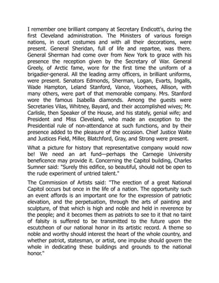 I remember one brilliant company at Secretary Endicott's, during the
first Cleveland administration. The Ministers of various foreign
nations, in court costumes and with all their decorations, were
present. General Sheridan, full of life and repartee, was there.
General Sherman had come over from New York to grace with his
presence the reception given by the Secretary of War. General
Greely, of Arctic fame, wore for the first time the uniform of a
brigadier-general. All the leading army officers, in brilliant uniforms,
were present. Senators Edmonds, Sherman, Logan, Evarts, Ingalls,
Wade Hampton, Leland Stanford, Vance, Voorhees, Allison, with
many others, were part of that memorable company. Mrs. Stanford
wore the famous Isabella diamonds. Among the guests were
Secretaries Vilas, Whitney, Bayard, and their accomplished wives; Mr.
Carlisle, then Speaker of the House, and his stately, genial wife; and
President and Miss Cleveland, who made an exception to the
Presidential rule of non-attendance at such functions, and by their
presence added to the pleasure of the occasion. Chief Justice Waite
and Justices Field, Miller, Blatchford, Gray, and Strong were present.
What a picture for history that representative company would now
be! We need an art fund—perhaps the Carnegie University
beneficence may provide it. Concerning the Capitol building, Charles
Sumner said: "Surely this edifice, so beautiful, should not be open to
the rude experiment of untried talent."
The Commission of Artists said: "The erection of a great National
Capitol occurs but once in the life of a nation. The opportunity such
an event affords is an important one for the expression of patriotic
elevation, and the perpetuation, through the arts of painting and
sculpture, of that which is high and noble and held in reverence by
the people; and it becomes them as patriots to see to it that no taint
of falsity is suffered to be transmitted to the future upon the
escutcheon of our national honor in its artistic record. A theme so
noble and worthy should interest the heart of the whole country, and
whether patriot, statesman, or artist, one impulse should govern the
whole in dedicating these buildings and grounds to the national
honor."
 