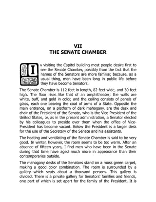 VII
THE SENATE CHAMBER
n visiting the Capitol building most people desire first to
see the Senate Chamber, possibly from the fact that the
names of the Senators are more familiar, because, as a
usual thing, men have been long in public life before
they have become Senators.
The Senate Chamber is 112 feet in length, 82 feet wide, and 30 feet
high. The floor rises like that of an amphitheater; the walls are
white, buff, and gold in color, and the ceiling consists of panels of
glass, each one bearing the coat of arms of a State. Opposite the
main entrance, on a platform of dark mahogany, are the desk and
chair of the President of the Senate, who is the Vice-President of the
United States, or, as in the present administration, a Senator elected
by his colleagues to preside over them when the office of Vice-
President has become vacant. Below the President is a larger desk
for the use of the Secretary of the Senate and his assistants.
The heating and ventilating of the Senate Chamber is said to be very
good. In winter, however, the room seems to be too warm. After an
absence of fifteen years, I find men who have been in the Senate
during that time have aged much more in appearance than their
contemporaries outside.
The mahogany desks of the Senators stand on a moss green carpet,
making a good color combination. The room is surrounded by a
gallery which seats about a thousand persons. This gallery is
divided. There is a private gallery for Senators' families and friends,
one part of which is set apart for the family of the President. It is
 