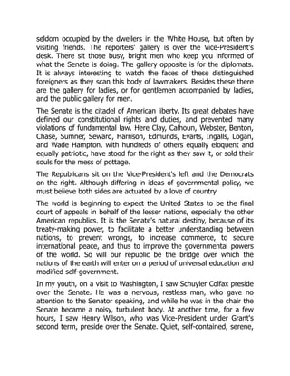 seldom occupied by the dwellers in the White House, but often by
visiting friends. The reporters' gallery is over the Vice-President's
desk. There sit those busy, bright men who keep you informed of
what the Senate is doing. The gallery opposite is for the diplomats.
It is always interesting to watch the faces of these distinguished
foreigners as they scan this body of lawmakers. Besides these there
are the gallery for ladies, or for gentlemen accompanied by ladies,
and the public gallery for men.
The Senate is the citadel of American liberty. Its great debates have
defined our constitutional rights and duties, and prevented many
violations of fundamental law. Here Clay, Calhoun, Webster, Benton,
Chase, Sumner, Seward, Harrison, Edmunds, Evarts, Ingalls, Logan,
and Wade Hampton, with hundreds of others equally eloquent and
equally patriotic, have stood for the right as they saw it, or sold their
souls for the mess of pottage.
The Republicans sit on the Vice-President's left and the Democrats
on the right. Although differing in ideas of governmental policy, we
must believe both sides are actuated by a love of country.
The world is beginning to expect the United States to be the final
court of appeals in behalf of the lesser nations, especially the other
American republics. It is the Senate's natural destiny, because of its
treaty-making power, to facilitate a better understanding between
nations, to prevent wrongs, to increase commerce, to secure
international peace, and thus to improve the governmental powers
of the world. So will our republic be the bridge over which the
nations of the earth will enter on a period of universal education and
modified self-government.
In my youth, on a visit to Washington, I saw Schuyler Colfax preside
over the Senate. He was a nervous, restless man, who gave no
attention to the Senator speaking, and while he was in the chair the
Senate became a noisy, turbulent body. At another time, for a few
hours, I saw Henry Wilson, who was Vice-President under Grant's
second term, preside over the Senate. Quiet, self-contained, serene,
 