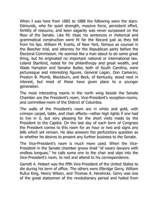 When I was here from 1885 to 1888 the following were the stars:
Edmunds, who for quiet strength, massive force, persistent effort,
fertility of resource, and keen sagacity was never surpassed on the
floor of the Senate. Like Mr. Hoar, his sentences in rhetorical and
grammatical construction were fit for the Record just as they fell
from his lips. William M. Evarts, of New York, famous as counsel in
the Beecher trial, and attorney for the Republican party before the
Electoral Commission. He seemed like a man about to do some great
thing, but he originated no important national or international law.
Leland Stanford, noted for his philanthropy and great wealth, and
Wade Hampton and Senator Butler, both of South Carolina, were
picturesque and interesting figures. General Logan, Don Cameron,
Preston B. Plumb, Blackburn, and Beck, of Kentucky, stood next in
interest, but most of these have given place to a younger
generation.
The most interesting rooms in the north wing beside the Senate
Chamber are the President's room, Vice-President's reception-rooms,
and committee-room of the District of Columbia.
The walls of the President's room are in white and gold, with
crimson carpet, table, and chair effects—rather high lights if one had
to live in it, but very pleasing for the short visits made by the
President to the Capitol. On the last day of each term of Congress
the President comes to this room for an hour or two and signs any
bills which yet remain. He also answers the perfunctory question as
to whether he desires to present any further business to the Senate.
The Vice-President's room is much more used. When the Vice-
President in the Senate chamber grows tired "of weary lawyers with
endless tongues," he calls some one to the chair and slips into the
Vice-President's room, to rest and attend to his correspondence.
Garrett A. Hobart was the fifth Vice-President of the United States to
die during his term of office. The others were Elbridge Gerry, William
Rufus King, Henry Wilson, and Thomas A. Hendricks. Gerry was one
of the great statesmen of the revolutionary period and hailed from
 