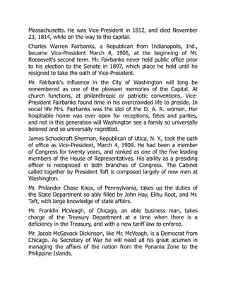 Massachusetts. He was Vice-President in 1812, and died November
23, 1814, while on the way to the capital.
Charles Warren Fairbanks, a Republican from Indianapolis, Ind.,
became Vice-President March 4, 1905, at the beginning of Mr.
Roosevelt's second term. Mr. Fairbanks never held public office prior
to his election to the Senate in 1897, which place he held until he
resigned to take the oath of Vice-President.
Mr. Fairbank's influence in the City of Washington will long be
remembered as one of the pleasant memories of the Capital. At
church functions, at philanthropic or patriotic conventions, Vice-
President Fairbanks found time in his overcrowded life to preside. In
social life Mrs. Fairbanks was the idol of the D. A. R. women. Her
hospitable home was ever open for receptions, fetes and parties,
and not in this generation will Washington see a family so universally
beloved and so universally regretted.
James Schoolcraft Sherman, Republican of Utica, N. Y., took the oath
of office as Vice-President, March 4, 1909. He had been a member
of Congress for twenty years, and ranked as one of the five leading
members of the House of Representatives. His ability as a presiding
officer is recognized in both branches of Congress. The Cabinet
called together by President Taft is composed largely of new men at
Washington.
Mr. Philander Chase Knox, of Pennsylvania, takes up the duties of
the State Department so ably filled by John Hay, Elihu Root, and Mr.
Taft, with large knowledge of state affairs.
Mr. Franklin McVeagh, of Chicago, an able business man, takes
charge of the Treasury Department at a time when there is a
deficiency in the Treasury, and with a new tariff law to enforce.
Mr. Jacob McGavock Dickinson, like Mr. McVeagh, is a Democrat from
Chicago. As Secretary of War he will need all his great acumen in
managing the affairs of the nation from the Panama Zone to the
Philippine Islands.
 