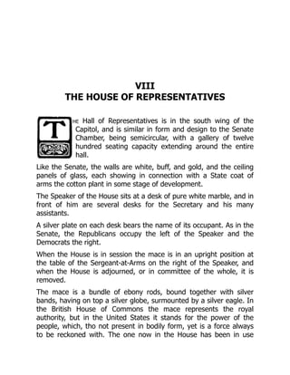 VIII
THE HOUSE OF REPRESENTATIVES
he Hall of Representatives is in the south wing of the
Capitol, and is similar in form and design to the Senate
Chamber, being semicircular, with a gallery of twelve
hundred seating capacity extending around the entire
hall.
Like the Senate, the walls are white, buff, and gold, and the ceiling
panels of glass, each showing in connection with a State coat of
arms the cotton plant in some stage of development.
The Speaker of the House sits at a desk of pure white marble, and in
front of him are several desks for the Secretary and his many
assistants.
A silver plate on each desk bears the name of its occupant. As in the
Senate, the Republicans occupy the left of the Speaker and the
Democrats the right.
When the House is in session the mace is in an upright position at
the table of the Sergeant-at-Arms on the right of the Speaker, and
when the House is adjourned, or in committee of the whole, it is
removed.
The mace is a bundle of ebony rods, bound together with silver
bands, having on top a silver globe, surmounted by a silver eagle. In
the British House of Commons the mace represents the royal
authority, but in the United States it stands for the power of the
people, which, tho not present in bodily form, yet is a force always
to be reckoned with. The one now in the House has been in use
 