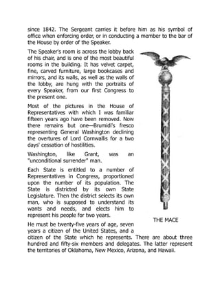 THE MACE
since 1842. The Sergeant carries it before him as his symbol of
office when enforcing order, or in conducting a member to the bar of
the House by order of the Speaker.
The Speaker's room is across the lobby back
of his chair, and is one of the most beautiful
rooms in the building. It has velvet carpet,
fine, carved furniture, large bookcases and
mirrors, and its walls, as well as the walls of
the lobby, are hung with the portraits of
every Speaker, from our first Congress to
the present one.
Most of the pictures in the House of
Representatives with which I was familiar
fifteen years ago have been removed. Now
there remains but one—Brumidi's fresco
representing General Washington declining
the overtures of Lord Cornwallis for a two
days' cessation of hostilities.
Washington, like Grant, was an
"unconditional surrender" man.
Each State is entitled to a number of
Representatives in Congress, proportioned
upon the number of its population. The
State is districted by its own State
Legislature. Then the district selects its own
man, who is supposed to understand its
wants and needs, and elects him to
represent his people for two years.
He must be twenty-five years of age, seven
years a citizen of the United States, and a
citizen of the State which he represents. There are about three
hundred and fifty-six members and delegates. The latter represent
the territories of Oklahoma, New Mexico, Arizona, and Hawaii.
 