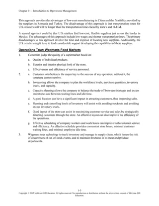 Chapter 01 - Introduction to Operations Management
1-3
Copyright © 2015 McGraw-Hill Education. All rights reserved. No reproduction or distribution without the prior written consent of McGraw-Hill
Education.
This approach provides the advantages of low-cost manufacturing in China and the flexibility provided by
the suppliers in Romania and Turkey. The disadvantage of this approach is that transportation times for
U.S. retailers still will be longer than the transportation times faced by Zara’s and H & M.
A second approach could be that U.S retailers find low-cost, flexible suppliers just across the border in
Mexico. The advantages of this approach include low wages and shorter transportation times. The primary
disadvantages to this approach involve the time and expense of locating new suppliers. Additionally, the
U.S. retailers might have to lend considerable support developing the capabilities of these suppliers.
Operations Tour: Wegmans Food Markets
1. Customers judge the quality of a supermarket based on:
a. Quality of individual products.
b. Exterior and interior physical look of the store.
c. Effectiveness and efficiency of service personnel.
2. a. Customer satisfaction is the major key to the success of any operation; without it, the
company cannot survive.
b. Forecasting allows the company to plan the workforce levels, purchase quantities, inventory
levels, and capacity.
c. Capacity planning allows the company to balance the trade-off between shortages and excess
inventories and between waiting lines and idle time.
d. A good location can have a significant impact in attracting customers, thus improving sales.
e. Planning and controlling levels of inventory will assist with avoiding stockouts and avoiding
excess inventory levels.
f. Good layout of the store can assist in maximizing customer service and sales by strategically
directing customers through the store. An effective layout can also improve the efficiency of
the operations.
g. Effective scheduling of company workers and work hours can improve both customer service
and efficiency. An effective schedule provides convenient store hours, minimal customer
waiting lines, and minimal employee idle time.
3. Wegmans uses technology to track inventory and manage its supply chain, which lessen the risk
of occurrences of out-of-stock events, and to maintain freshness in its meat and produce
departments.
 