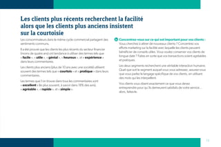 Les clients plus récents recherchent la facilité
alors que les clients plus anciens insistent
sur la courtoisie
Les consommateurs dans le même cycle commercial partagent des           Concentrez-vous sur ce qui est important pour vos clients :
sentiments communs.                                                     Vous cherchez à attirer de nouveaux clients ? Concentrez vos
Il a été prouvé que les clients les plus récents du secteur financier   efforts marketing sur la facilité avec laquelle les clients peuvent
(moins de quatre ans) ont tendance à utiliser des termes tels que       bénéficier de conseils utiles. Vous voulez conserver vos clients de
« facile », « utile », « génial », « heureux », et « expérience »       longue date ? Faites en sorte que vos transactions soient agréables
dans leurs commentaires.                                                et pratiques.

Les clients plus anciens (plus de 10 ans avec une société) utilisent    Les deux segments recherchent une véritable interaction humaine.
souvent des termes tels que « courtois » et « pratique » dans leurs     Quel que soit le segment auquel vous vous adressez, assurez-vous
commentaires.                                                           que vous parlez le langage spécifique de vos clients, en utilisant
                                                                        des mots qui les interpellent.
Les termes que l’on trouve dans tous les commentaires sont
« excellent » (le plus souvent, à savoir dans 18% des avis),            Vos clients vous disent exactement ce que vous devez
« agréable », « rapide », et « simple ».                                entreprendre pour qu’ils demeurent satisfaits de votre service...
                                                                        alors, faites-le.




                                                                                                                                              13
 