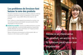 Les problèmes de livraison font
baisser la note des produits
Près de la moitié des commentaires de clients mettant en relief des
problèmes de livraison ont pour conséquence un très mauvais
score du produit - jusqu’à 80% inférieur à la moyenne des
produits.
Donc, même si un client apprécie énormément un produit, tout
accroc lié à sa livraison peut anéantir cet a priori positif, et faire
dégringoler la note du produit.
Améliorez la qualité : Quand un problème de livraison survient,
le client a déjà payé, ce qui rend cette expérience d’autant plus
pénible. Résolvez vos soucis de livraison, et l’image du produit
pourrait s’en retrouver redorée.
Même si la livraison est assurée par une tierce partie, elle a un
impact sur votre marque, positif ou négatif.                             Même si un client aime
                                                                         un produit, un accroc lié à
                                                                         la livraison peut ruiner son
                                                                         expérience.

                                                                                                        17
 