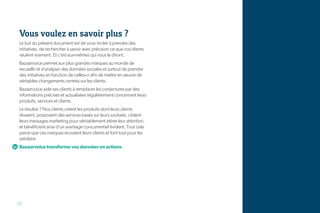 Vous voulez en savoir plus ?
Le but du présent document est de vous inciter à prendre des
initiatives, de rechercher à savoir avec précision ce que vos clients
veulent vraiment. Et c’est eux-mêmes qui vous le diront.
Bazaarvoice permet aux plus grandes marques au monde de
recueillir et d’analyser des données sociales et surtout de prendre
des initiatives en fonction de celles-ci afin de mettre en œuvre de
véritables changements centrés sur les clients.
Bazaarvoice aide ses clients à remplacer les conjectures par des
informations précises et actualisées régulièrement concernant leurs
produits, services et clients.
Le résultat ? Nos clients créent les produits dont leurs clients
rêvaient, proposent des services basés sur leurs souhaits, ciblent
leurs messages marketing pour véritablement attirer leur attention,
et bénéficient ainsi d’un avantage concurrentiel évident. Tout cela
parce que ces marques écoutent leurs clients et font tout pour les
satisfaire.
Bazaarvoice transforme vos données en actions.




22
 