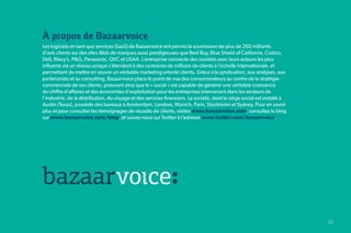 À propos de Bazaarvoice
Les logiciels en tant que services (SaaS) de Bazaarvoice ont permis la soumission de plus de 260 milliards
d’avis clients sur des sites Web de marques aussi prestigieuses que Best Buy, Blue Shield of California, Costco,
Dell, Macy’s, P&G, Panasonic, QVC et USAA. L’entreprise connecte des sociétés avec leurs acteurs les plus
influents via un réseau unique s’étendant à des centaines de millions de clients à l’échelle internationale, et
permettant de mettre en œuvre un véritable marketing orienté clients. Grâce à la syndication, aux analyses, aux
partenariats et au consulting, Bazaarvoice place le point de vue des consommateurs au centre de la stratégie
commerciale de ses clients, prouvant ainsi que le « social » est capable de générer une véritable croissance
du chiffre d’affaires et des économies d’exploitation pour les entreprises intervenant dans les secteurs de
l’industrie, de la distribution, du voyage et des services financiers. La société, dont le siège social est installé à
Austin (Texas), possède des bureaux à Amsterdam, Londres, Munich, Paris, Stockholm et Sydney. Pour en savoir
plus et pour consulter les témoignages de réussite de clients, visitez www.bazaarvoice.com, consultez le blog
sur www.bazaarvoice.com/blog, et suivez-nous sur Twitter à l’adresse www.twitter.com/bazaarvoice.




                                                                                                                         25   25
 