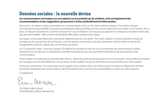 Données sociales : la nouvelle devise
Les consommateurs ont toujours eu une opinion sur les produits qu’ils achètent, et ils ont également des
recommandations et des suggestions qui peuvent s’avérer particulièrement intéressantes.
Aujourd’hui, les réseaux sociaux permettent aux consommateurs d’avoir un lien direct avec les marques. Ces mêmes marques
reconnaissent la responsabilité importante que représente cette possibilité pour les consommateurs de commenter à tout moment. Par ce
biais, ils indiquent exactement ce dont ils ont besoin et ce qu’ils désirent. Les marques qui agissent en conséquence récolteront bien plus
que des clients fidèles : elles se feront de véritables alliés prêts à plaider en leur faveur.
Les réseaux sociaux permettent de comprendre réellement qui sont ces clients. Pour saisir, analyser et surtout exploiter la masse de
données qui leur parviennent, les entreprises, voire les secteurs commerciaux dans leur ensemble, doivent mettre en œuvre des
changements profonds, inspirés des commentaires de clients.
Le « Conversation Index » prend en compte 5,8 millions de données (à savoir de vrais commentaires de consommateurs publiés
directement sur les sites de nos clients) afin d’identifier les tendances qui vous permettront de rester au fait des aspirations des
consommateurs.
Notre analyse ne s’arrête pas aux données elles-mêmes : elle porte sur les personnes qui les ont communiquées. Nous mettons en lumière
les messages qu’ils se transmettent les uns aux autres, et dans quelle mesure ces informations sont pertinentes pour votre marque.
Poursuivez votre lecture. Vous avez beaucoup à y gagner. Nous mettons à jour cet Index tous les trimestres en intégrant les données
provenant directement des consommateurs, afin de transformer leurs avis en actions exploitables au niveau de votre entreprise.
Cordialement,




Erin Nelson (@erinclaire)
Chief Marketing Officer, Bazaarvoice
 