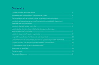 Sommaire
Données sociales : la nouvelle devise ... .............................................................................. 5
Suggestions des consommateurs : reconnaître les cycles ....................................................... 8
Démocratisation de la technologie mobile : la navigation n’est qu’un début .............................. 11
Les clients de longue date des services financiers sont moins satisfaits et expriment
davantage leur mécontentement ......................................................................................... 14
Les clients plus âgés ont leur mot à dire ................................................................................ 6
Les clients plus récents recherchent la facilité alors que les clients plus
anciens insistent sur la courtoisie ......................................................................................... 19
Les clients des services financiers veulent aider ... ................................................................. 21
Les problèmes de livraison font baisser la note des produits ... ................................................ 23
Les commentaires des consommateurs suivent un cycle de vie prévisible et informatif ... ............. 24
Données sociales : une perspective sur les véritables consommateurs ... ................................... 26
La méthodologie suivie par le « Conversation Index » ............................................................. 27
Vous voulez en savoir plus ? ... ............................................................................................ 28
Contactez-nous... ............................................................................................................. 29
À propos de Bazaarvoice ... .............................................................................................. 31
 