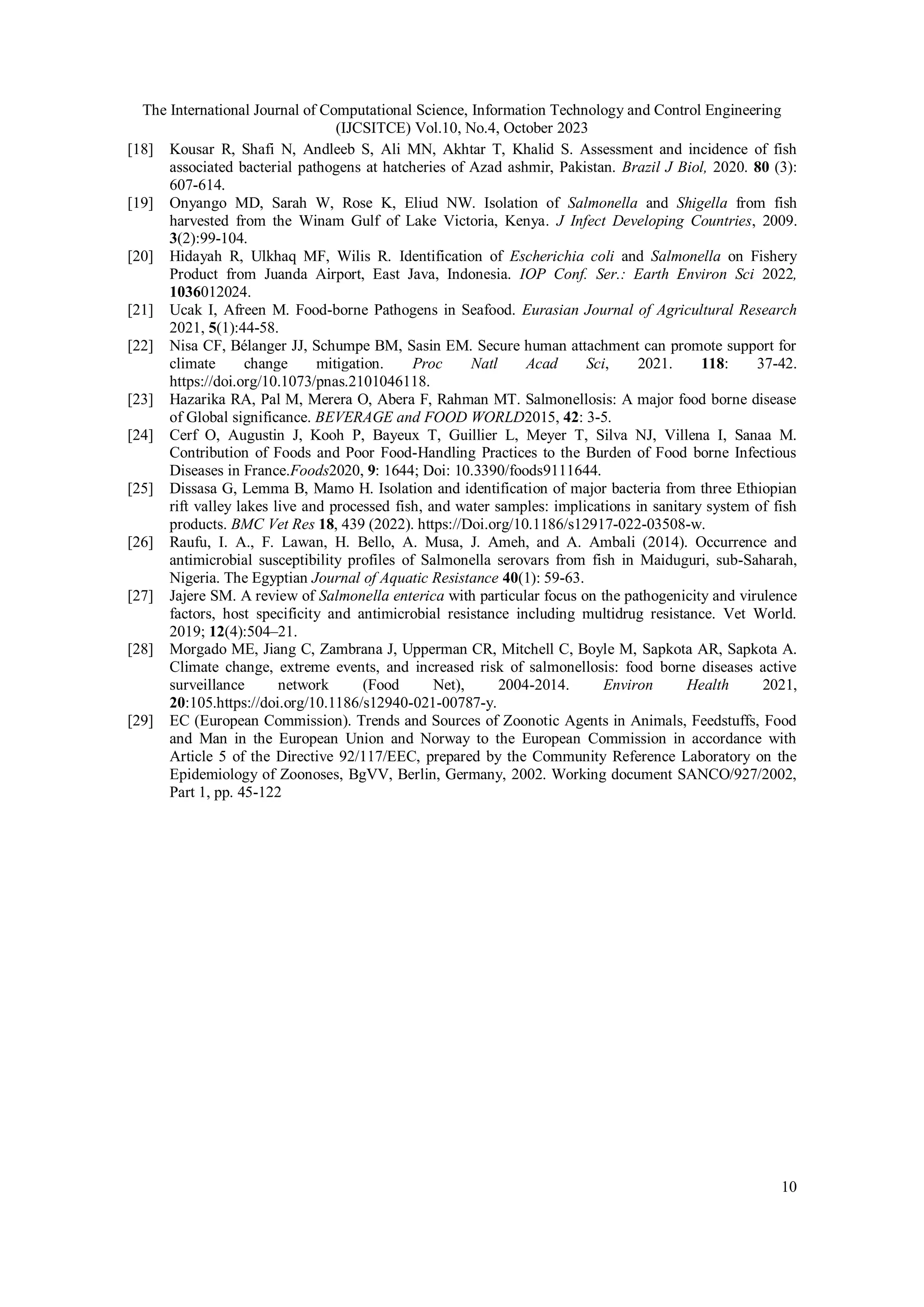 The International Journal of Computational Science, Information Technology and Control Engineering
(IJCSITCE) Vol.10, No.4, October 2023
10
[18] Kousar R, Shafi N, Andleeb S, Ali MN, Akhtar T, Khalid S. Assessment and incidence of fish
associated bacterial pathogens at hatcheries of Azad ashmir, Pakistan. Brazil J Biol, 2020. 80 (3):
607-614.
[19] Onyango MD, Sarah W, Rose K, Eliud NW. Isolation of Salmonella and Shigella from fish
harvested from the Winam Gulf of Lake Victoria, Kenya. J Infect Developing Countries, 2009.
3(2):99-104.
[20] Hidayah R, Ulkhaq MF, Wilis R. Identification of Escherichia coli and Salmonella on Fishery
Product from Juanda Airport, East Java, Indonesia. IOP Conf. Ser.: Earth Environ Sci 2022,
1036012024.
[21] Ucak I, Afreen M. Food-borne Pathogens in Seafood. Eurasian Journal of Agricultural Research
2021, 5(1):44-58.
[22] Nisa CF, Bélanger JJ, Schumpe BM, Sasin EM. Secure human attachment can promote support for
climate change mitigation. Proc Natl Acad Sci, 2021. 118: 37-42.
https://doi.org/10.1073/pnas.2101046118.
[23] Hazarika RA, Pal M, Merera O, Abera F, Rahman MT. Salmonellosis: A major food borne disease
of Global significance. BEVERAGE and FOOD WORLD2015, 42: 3-5.
[24] Cerf O, Augustin J, Kooh P, Bayeux T, Guillier L, Meyer T, Silva NJ, Villena I, Sanaa M.
Contribution of Foods and Poor Food-Handling Practices to the Burden of Food borne Infectious
Diseases in France.Foods2020, 9: 1644; Doi: 10.3390/foods9111644.
[25] Dissasa G, Lemma B, Mamo H. Isolation and identification of major bacteria from three Ethiopian
rift valley lakes live and processed fish, and water samples: implications in sanitary system of fish
products. BMC Vet Res 18, 439 (2022). https://Doi.org/10.1186/s12917-022-03508-w.
[26] Raufu, I. A., F. Lawan, H. Bello, A. Musa, J. Ameh, and A. Ambali (2014). Occurrence and
antimicrobial susceptibility profiles of Salmonella serovars from fish in Maiduguri, sub-Saharah,
Nigeria. The Egyptian Journal of Aquatic Resistance 40(1): 59-63.
[27] Jajere SM. A review of Salmonella enterica with particular focus on the pathogenicity and virulence
factors, host specificity and antimicrobial resistance including multidrug resistance. Vet World.
2019; 12(4):504–21.
[28] Morgado ME, Jiang C, Zambrana J, Upperman CR, Mitchell C, Boyle M, Sapkota AR, Sapkota A.
Climate change, extreme events, and increased risk of salmonellosis: food borne diseases active
surveillance network (Food Net), 2004-2014. Environ Health 2021,
20:105.https://doi.org/10.1186/s12940-021-00787-y.
[29] EC (European Commission). Trends and Sources of Zoonotic Agents in Animals, Feedstuffs, Food
and Man in the European Union and Norway to the European Commission in accordance with
Article 5 of the Directive 92/117/EEC, prepared by the Community Reference Laboratory on the
Epidemiology of Zoonoses, BgVV, Berlin, Germany, 2002. Working document SANCO/927/2002,
Part 1, pp. 45-122
 