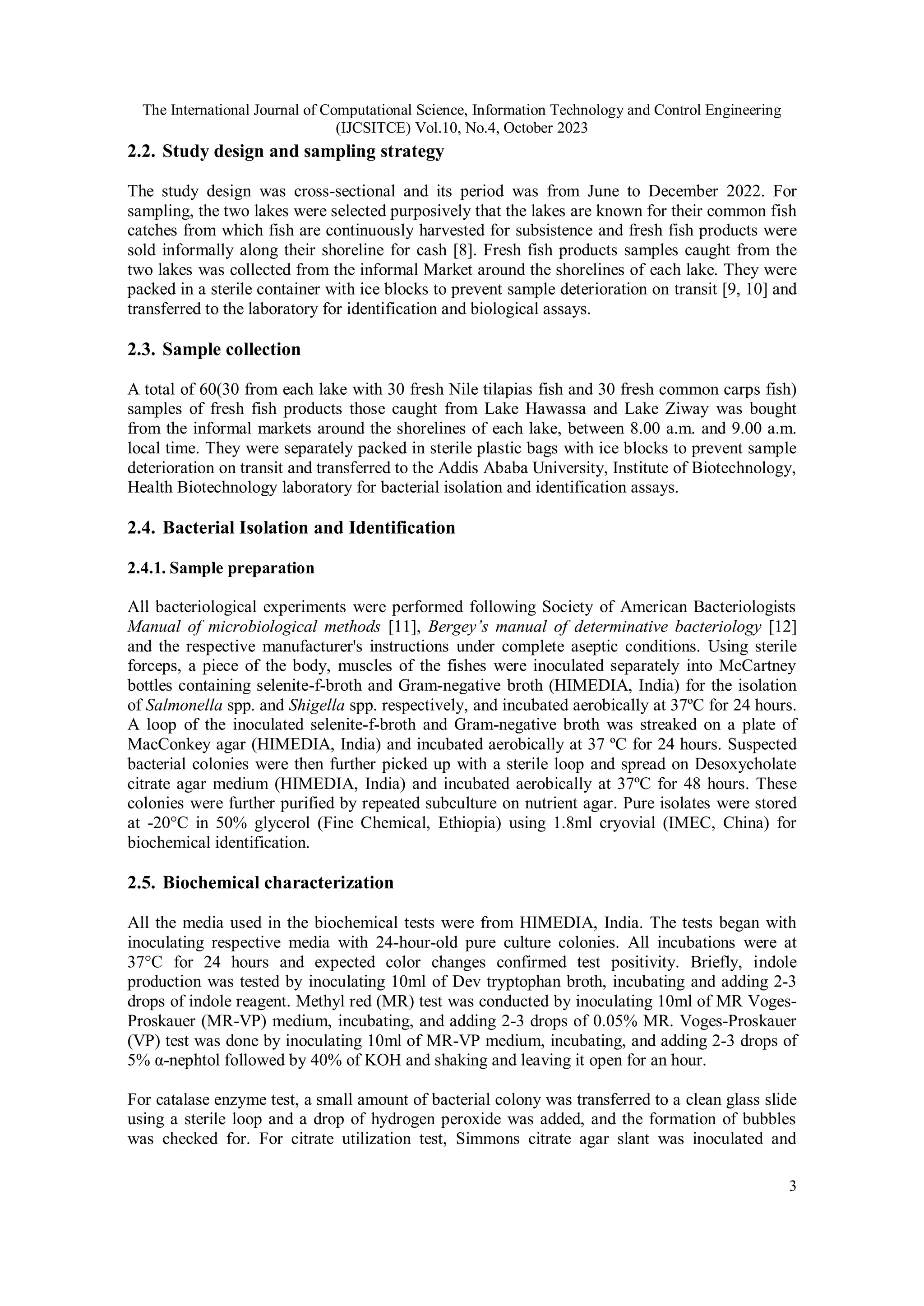 The International Journal of Computational Science, Information Technology and Control Engineering
(IJCSITCE) Vol.10, No.4, October 2023
3
2.2. Study design and sampling strategy
The study design was cross-sectional and its period was from June to December 2022. For
sampling, the two lakes were selected purposively that the lakes are known for their common fish
catches from which fish are continuously harvested for subsistence and fresh fish products were
sold informally along their shoreline for cash [8]. Fresh fish products samples caught from the
two lakes was collected from the informal Market around the shorelines of each lake. They were
packed in a sterile container with ice blocks to prevent sample deterioration on transit [9, 10] and
transferred to the laboratory for identification and biological assays.
2.3. Sample collection
A total of 60(30 from each lake with 30 fresh Nile tilapias fish and 30 fresh common carps fish)
samples of fresh fish products those caught from Lake Hawassa and Lake Ziway was bought
from the informal markets around the shorelines of each lake, between 8.00 a.m. and 9.00 a.m.
local time. They were separately packed in sterile plastic bags with ice blocks to prevent sample
deterioration on transit and transferred to the Addis Ababa University, Institute of Biotechnology,
Health Biotechnology laboratory for bacterial isolation and identification assays.
2.4. Bacterial Isolation and Identification
2.4.1. Sample preparation
All bacteriological experiments were performed following Society of American Bacteriologists
Manual of microbiological methods [11], Bergey’s manual of determinative bacteriology [12]
and the respective manufacturer's instructions under complete aseptic conditions. Using sterile
forceps, a piece of the body, muscles of the fishes were inoculated separately into McCartney
bottles containing selenite-f-broth and Gram-negative broth (HIMEDIA, India) for the isolation
of Salmonella spp. and Shigella spp. respectively, and incubated aerobically at 37ºC for 24 hours.
A loop of the inoculated selenite-f-broth and Gram-negative broth was streaked on a plate of
MacConkey agar (HIMEDIA, India) and incubated aerobically at 37 ºC for 24 hours. Suspected
bacterial colonies were then further picked up with a sterile loop and spread on Desoxycholate
citrate agar medium (HIMEDIA, India) and incubated aerobically at 37ºC for 48 hours. These
colonies were further purified by repeated subculture on nutrient agar. Pure isolates were stored
at -20°C in 50% glycerol (Fine Chemical, Ethiopia) using 1.8ml cryovial (IMEC, China) for
biochemical identification.
2.5. Biochemical characterization
All the media used in the biochemical tests were from HIMEDIA, India. The tests began with
inoculating respective media with 24-hour-old pure culture colonies. All incubations were at
37°C for 24 hours and expected color changes confirmed test positivity. Briefly, indole
production was tested by inoculating 10ml of Dev tryptophan broth, incubating and adding 2-3
drops of indole reagent. Methyl red (MR) test was conducted by inoculating 10ml of MR Voges-
Proskauer (MR-VP) medium, incubating, and adding 2-3 drops of 0.05% MR. Voges-Proskauer
(VP) test was done by inoculating 10ml of MR-VP medium, incubating, and adding 2-3 drops of
5% α-nephtol followed by 40% of KOH and shaking and leaving it open for an hour.
For catalase enzyme test, a small amount of bacterial colony was transferred to a clean glass slide
using a sterile loop and a drop of hydrogen peroxide was added, and the formation of bubbles
was checked for. For citrate utilization test, Simmons citrate agar slant was inoculated and
 