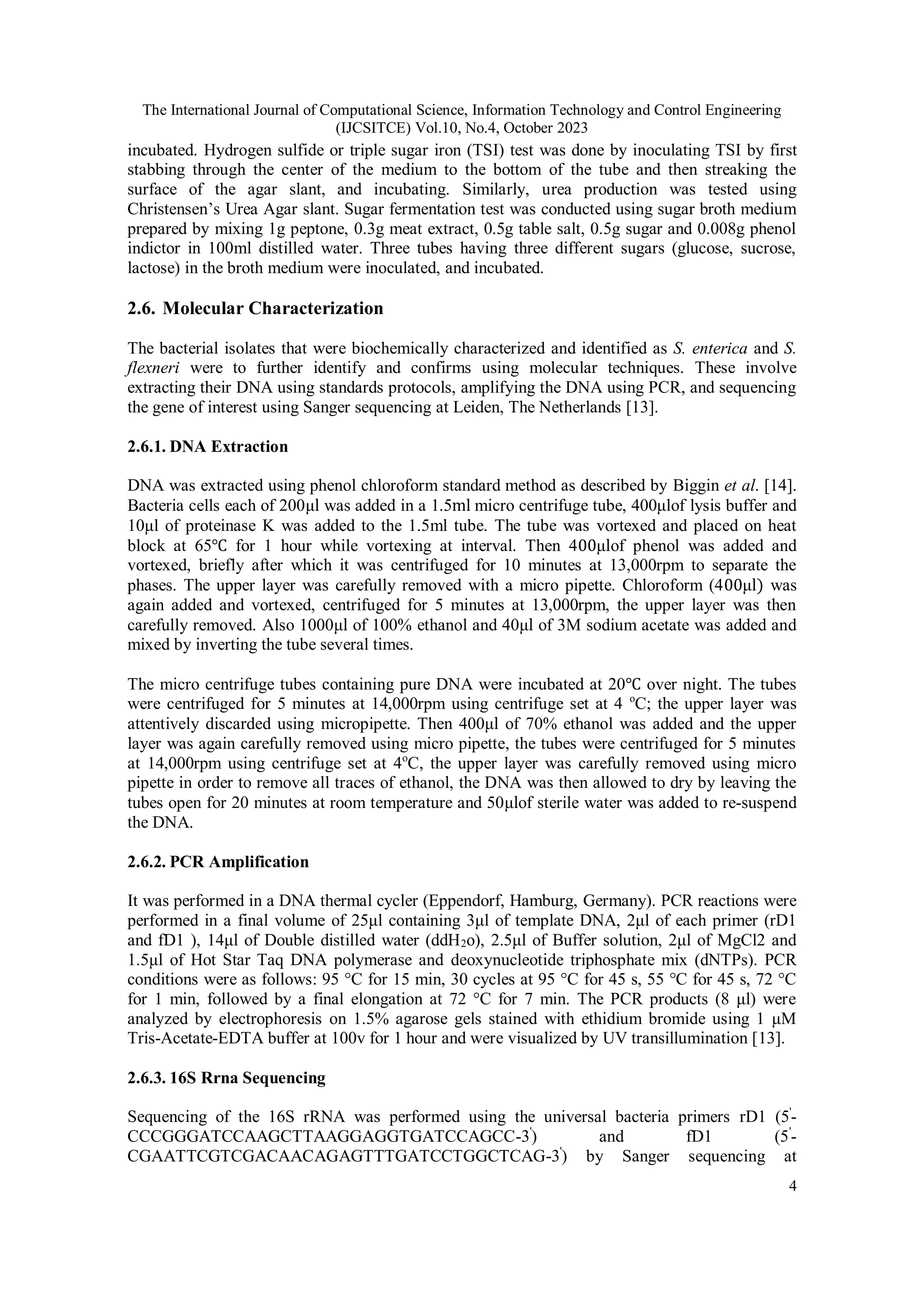 The International Journal of Computational Science, Information Technology and Control Engineering
(IJCSITCE) Vol.10, No.4, October 2023
4
incubated. Hydrogen sulfide or triple sugar iron (TSI) test was done by inoculating TSI by first
stabbing through the center of the medium to the bottom of the tube and then streaking the
surface of the agar slant, and incubating. Similarly, urea production was tested using
Christensen’s Urea Agar slant. Sugar fermentation test was conducted using sugar broth medium
prepared by mixing 1g peptone, 0.3g meat extract, 0.5g table salt, 0.5g sugar and 0.008g phenol
indictor in 100ml distilled water. Three tubes having three different sugars (glucose, sucrose,
lactose) in the broth medium were inoculated, and incubated.
2.6. Molecular Characterization
The bacterial isolates that were biochemically characterized and identified as S. enterica and S.
flexneri were to further identify and confirms using molecular techniques. These involve
extracting their DNA using standards protocols, amplifying the DNA using PCR, and sequencing
the gene of interest using Sanger sequencing at Leiden, The Netherlands [13].
2.6.1. DNA Extraction
DNA was extracted using phenol chloroform standard method as described by Biggin et al. [14].
Bacteria cells each of 200μl was added in a 1.5ml micro centrifuge tube, 400μlof lysis buffer and
10μl of proteinase K was added to the 1.5ml tube. The tube was vortexed and placed on heat
block at 65℃ for 1 hour while vortexing at interval. Then 400μlof phenol was added and
vortexed, briefly after which it was centrifuged for 10 minutes at 13,000rpm to separate the
phases. The upper layer was carefully removed with a micro pipette. Chloroform (400μl) was
again added and vortexed, centrifuged for 5 minutes at 13,000rpm, the upper layer was then
carefully removed. Also 1000μl of 100% ethanol and 40μl of 3M sodium acetate was added and
mixed by inverting the tube several times.
The micro centrifuge tubes containing pure DNA were incubated at 20℃ over night. The tubes
were centrifuged for 5 minutes at 14,000rpm using centrifuge set at 4 o
C; the upper layer was
attentively discarded using micropipette. Then 400μl of 70% ethanol was added and the upper
layer was again carefully removed using micro pipette, the tubes were centrifuged for 5 minutes
at 14,000rpm using centrifuge set at 4o
C, the upper layer was carefully removed using micro
pipette in order to remove all traces of ethanol, the DNA was then allowed to dry by leaving the
tubes open for 20 minutes at room temperature and 50μlof sterile water was added to re-suspend
the DNA.
2.6.2. PCR Amplification
It was performed in a DNA thermal cycler (Eppendorf, Hamburg, Germany). PCR reactions were
performed in a final volume of 25μl containing 3μl of template DNA, 2μl of each primer (rD1
and fD1 ), 14μl of Double distilled water (ddH2o), 2.5μl of Buffer solution, 2μl of MgCl2 and
1.5μl of Hot Star Taq DNA polymerase and deoxynucleotide triphosphate mix (dNTPs). PCR
conditions were as follows: 95 °C for 15 min, 30 cycles at 95 °C for 45 s, 55 °C for 45 s, 72 °C
for 1 min, followed by a final elongation at 72 °C for 7 min. The PCR products (8 μl) were
analyzed by electrophoresis on 1.5% agarose gels stained with ethidium bromide using 1 μM
Tris-Acetate-EDTA buffer at 100v for 1 hour and were visualized by UV transillumination [13].
2.6.3. 16S Rrna Sequencing
Sequencing of the 16S rRNA was performed using the universal bacteria primers rD1 (5'
-
CCCGGGATCCAAGCTTAAGGAGGTGATCCAGCC-3'
) and fD1 (5'
-
CGAATTCGTCGACAACAGAGTTTGATCCTGGCTCAG-3'
) by Sanger sequencing at
 