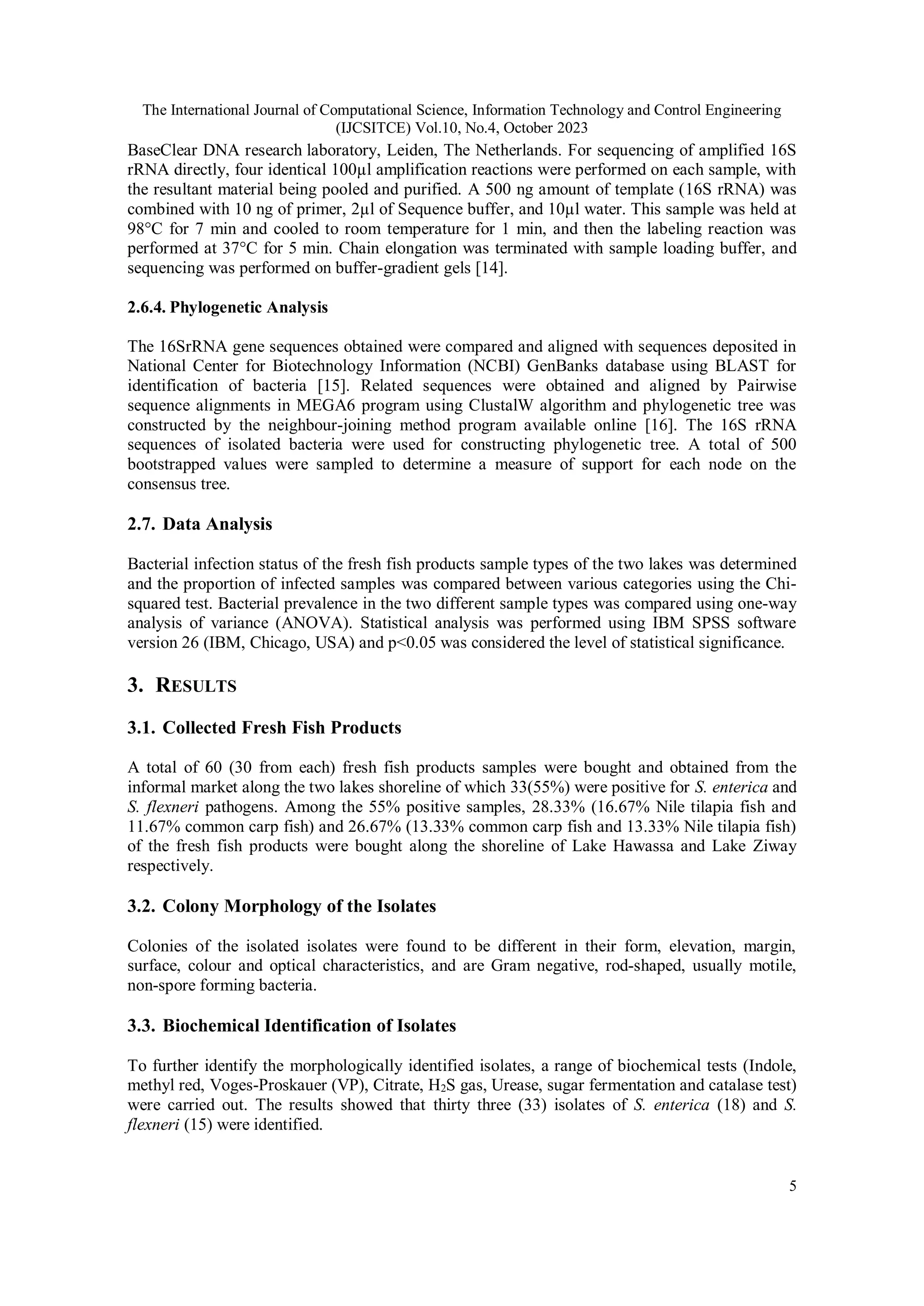 The International Journal of Computational Science, Information Technology and Control Engineering
(IJCSITCE) Vol.10, No.4, October 2023
5
BaseClear DNA research laboratory, Leiden, The Netherlands. For sequencing of amplified 16S
rRNA directly, four identical 100µl amplification reactions were performed on each sample, with
the resultant material being pooled and purified. A 500 ng amount of template (16S rRNA) was
combined with 10 ng of primer, 2µl of Sequence buffer, and 10µl water. This sample was held at
98°C for 7 min and cooled to room temperature for 1 min, and then the labeling reaction was
performed at 37°C for 5 min. Chain elongation was terminated with sample loading buffer, and
sequencing was performed on buffer-gradient gels [14].
2.6.4. Phylogenetic Analysis
The 16SrRNA gene sequences obtained were compared and aligned with sequences deposited in
National Center for Biotechnology Information (NCBI) GenBanks database using BLAST for
identification of bacteria [15]. Related sequences were obtained and aligned by Pairwise
sequence alignments in MEGA6 program using ClustalW algorithm and phylogenetic tree was
constructed by the neighbour-joining method program available online [16]. The 16S rRNA
sequences of isolated bacteria were used for constructing phylogenetic tree. A total of 500
bootstrapped values were sampled to determine a measure of support for each node on the
consensus tree.
2.7. Data Analysis
Bacterial infection status of the fresh fish products sample types of the two lakes was determined
and the proportion of infected samples was compared between various categories using the Chi-
squared test. Bacterial prevalence in the two different sample types was compared using one-way
analysis of variance (ANOVA). Statistical analysis was performed using IBM SPSS software
version 26 (IBM, Chicago, USA) and p<0.05 was considered the level of statistical significance.
3. RESULTS
3.1. Collected Fresh Fish Products
A total of 60 (30 from each) fresh fish products samples were bought and obtained from the
informal market along the two lakes shoreline of which 33(55%) were positive for S. enterica and
S. flexneri pathogens. Among the 55% positive samples, 28.33% (16.67% Nile tilapia fish and
11.67% common carp fish) and 26.67% (13.33% common carp fish and 13.33% Nile tilapia fish)
of the fresh fish products were bought along the shoreline of Lake Hawassa and Lake Ziway
respectively.
3.2. Colony Morphology of the Isolates
Colonies of the isolated isolates were found to be different in their form, elevation, margin,
surface, colour and optical characteristics, and are Gram negative, rod-shaped, usually motile,
non-spore forming bacteria.
3.3. Biochemical Identification of Isolates
To further identify the morphologically identified isolates, a range of biochemical tests (Indole,
methyl red, Voges-Proskauer (VP), Citrate, H2S gas, Urease, sugar fermentation and catalase test)
were carried out. The results showed that thirty three (33) isolates of S. enterica (18) and S.
flexneri (15) were identified.
 