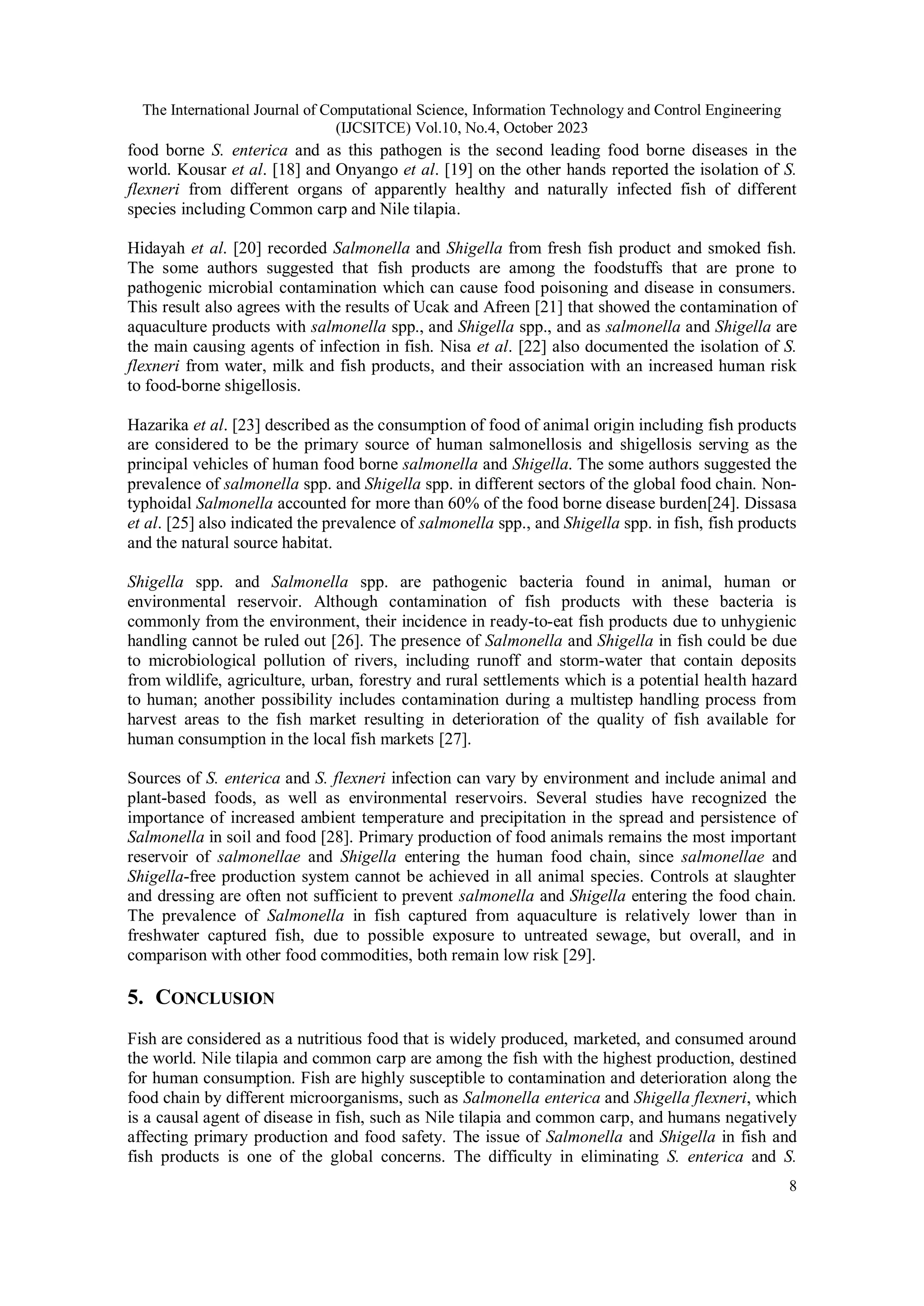 The International Journal of Computational Science, Information Technology and Control Engineering
(IJCSITCE) Vol.10, No.4, October 2023
8
food borne S. enterica and as this pathogen is the second leading food borne diseases in the
world. Kousar et al. [18] and Onyango et al. [19] on the other hands reported the isolation of S.
flexneri from different organs of apparently healthy and naturally infected fish of different
species including Common carp and Nile tilapia.
Hidayah et al. [20] recorded Salmonella and Shigella from fresh fish product and smoked fish.
The some authors suggested that fish products are among the foodstuffs that are prone to
pathogenic microbial contamination which can cause food poisoning and disease in consumers.
This result also agrees with the results of Ucak and Afreen [21] that showed the contamination of
aquaculture products with salmonella spp., and Shigella spp., and as salmonella and Shigella are
the main causing agents of infection in fish. Nisa et al. [22] also documented the isolation of S.
flexneri from water, milk and fish products, and their association with an increased human risk
to food-borne shigellosis.
Hazarika et al. [23] described as the consumption of food of animal origin including fish products
are considered to be the primary source of human salmonellosis and shigellosis serving as the
principal vehicles of human food borne salmonella and Shigella. The some authors suggested the
prevalence of salmonella spp. and Shigella spp. in different sectors of the global food chain. Non-
typhoidal Salmonella accounted for more than 60% of the food borne disease burden[24]. Dissasa
et al. [25] also indicated the prevalence of salmonella spp., and Shigella spp. in fish, fish products
and the natural source habitat.
Shigella spp. and Salmonella spp. are pathogenic bacteria found in animal, human or
environmental reservoir. Although contamination of fish products with these bacteria is
commonly from the environment, their incidence in ready-to-eat fish products due to unhygienic
handling cannot be ruled out [26]. The presence of Salmonella and Shigella in fish could be due
to microbiological pollution of rivers, including runoff and storm-water that contain deposits
from wildlife, agriculture, urban, forestry and rural settlements which is a potential health hazard
to human; another possibility includes contamination during a multistep handling process from
harvest areas to the fish market resulting in deterioration of the quality of fish available for
human consumption in the local fish markets [27].
Sources of S. enterica and S. flexneri infection can vary by environment and include animal and
plant-based foods, as well as environmental reservoirs. Several studies have recognized the
importance of increased ambient temperature and precipitation in the spread and persistence of
Salmonella in soil and food [28]. Primary production of food animals remains the most important
reservoir of salmonellae and Shigella entering the human food chain, since salmonellae and
Shigella-free production system cannot be achieved in all animal species. Controls at slaughter
and dressing are often not sufficient to prevent salmonella and Shigella entering the food chain.
The prevalence of Salmonella in fish captured from aquaculture is relatively lower than in
freshwater captured fish, due to possible exposure to untreated sewage, but overall, and in
comparison with other food commodities, both remain low risk [29].
5. CONCLUSION
Fish are considered as a nutritious food that is widely produced, marketed, and consumed around
the world. Nile tilapia and common carp are among the fish with the highest production, destined
for human consumption. Fish are highly susceptible to contamination and deterioration along the
food chain by different microorganisms, such as Salmonella enterica and Shigella flexneri, which
is a causal agent of disease in fish, such as Nile tilapia and common carp, and humans negatively
affecting primary production and food safety. The issue of Salmonella and Shigella in fish and
fish products is one of the global concerns. The difficulty in eliminating S. enterica and S.
 