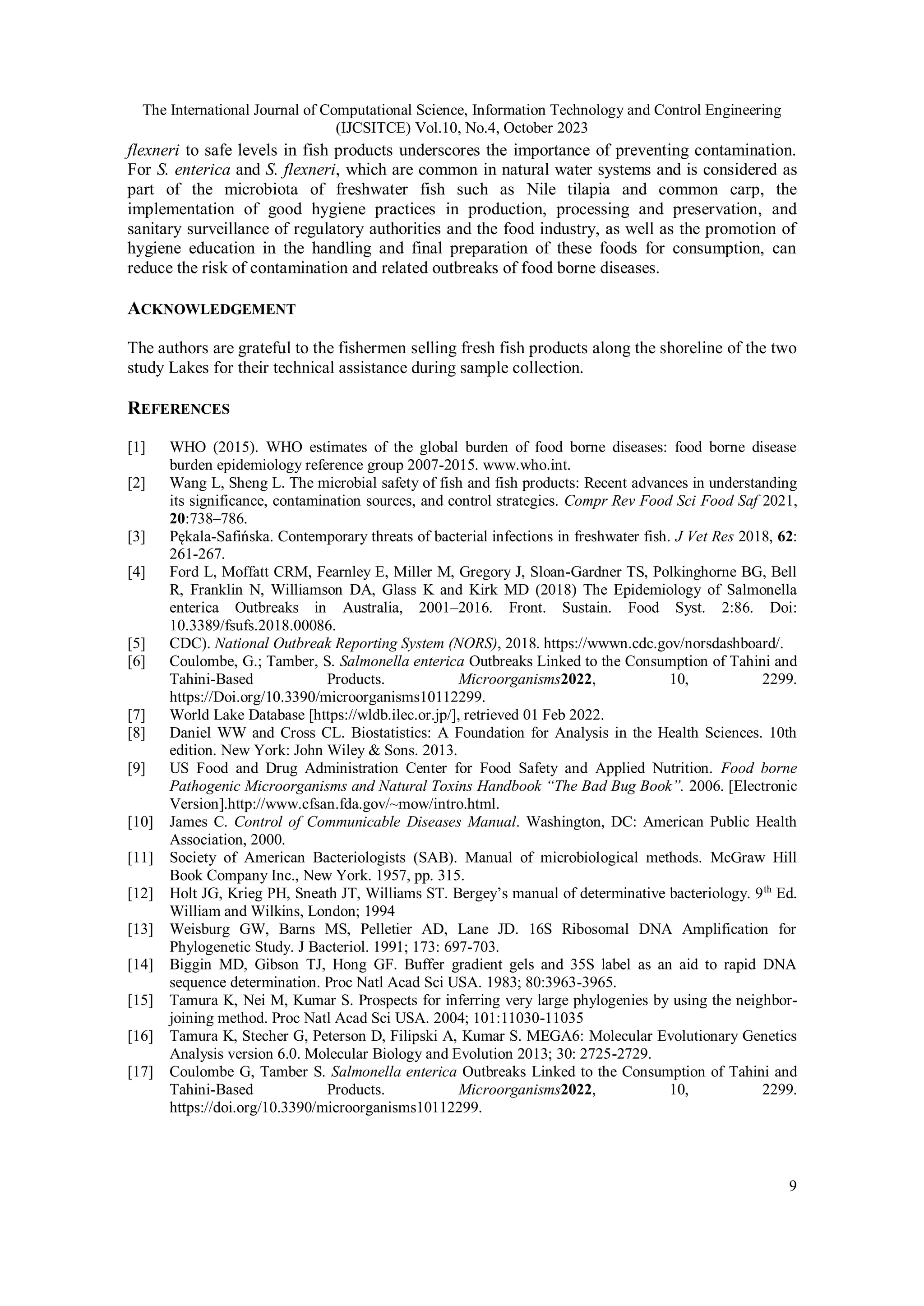 The International Journal of Computational Science, Information Technology and Control Engineering
(IJCSITCE) Vol.10, No.4, October 2023
9
flexneri to safe levels in fish products underscores the importance of preventing contamination.
For S. enterica and S. flexneri, which are common in natural water systems and is considered as
part of the microbiota of freshwater fish such as Nile tilapia and common carp, the
implementation of good hygiene practices in production, processing and preservation, and
sanitary surveillance of regulatory authorities and the food industry, as well as the promotion of
hygiene education in the handling and final preparation of these foods for consumption, can
reduce the risk of contamination and related outbreaks of food borne diseases.
ACKNOWLEDGEMENT
The authors are grateful to the fishermen selling fresh fish products along the shoreline of the two
study Lakes for their technical assistance during sample collection.
REFERENCES
[1] WHO (2015). WHO estimates of the global burden of food borne diseases: food borne disease
burden epidemiology reference group 2007-2015. www.who.int.
[2] Wang L, Sheng L. The microbial safety of fish and fish products: Recent advances in understanding
its significance, contamination sources, and control strategies. Compr Rev Food Sci Food Saf 2021,
20:738–786.
[3] Pękala-Safińska. Contemporary threats of bacterial infections in freshwater fish. J Vet Res 2018, 62:
261-267.
[4] Ford L, Moffatt CRM, Fearnley E, Miller M, Gregory J, Sloan-Gardner TS, Polkinghorne BG, Bell
R, Franklin N, Williamson DA, Glass K and Kirk MD (2018) The Epidemiology of Salmonella
enterica Outbreaks in Australia, 2001–2016. Front. Sustain. Food Syst. 2:86. Doi:
10.3389/fsufs.2018.00086.
[5] CDC). National Outbreak Reporting System (NORS), 2018. https://wwwn.cdc.gov/norsdashboard/.
[6] Coulombe, G.; Tamber, S. Salmonella enterica Outbreaks Linked to the Consumption of Tahini and
Tahini-Based Products. Microorganisms2022, 10, 2299.
https://Doi.org/10.3390/microorganisms10112299.
[7] World Lake Database [https://wldb.ilec.or.jp/], retrieved 01 Feb 2022.
[8] Daniel WW and Cross CL. Biostatistics: A Foundation for Analysis in the Health Sciences. 10th
edition. New York: John Wiley & Sons. 2013.
[9] US Food and Drug Administration Center for Food Safety and Applied Nutrition. Food borne
Pathogenic Microorganisms and Natural Toxins Handbook “The Bad Bug Book”. 2006. [Electronic
Version].http://www.cfsan.fda.gov/~mow/intro.html.
[10] James C. Control of Communicable Diseases Manual. Washington, DC: American Public Health
Association, 2000.
[11] Society of American Bacteriologists (SAB). Manual of microbiological methods. McGraw Hill
Book Company Inc., New York. 1957, pp. 315.
[12] Holt JG, Krieg PH, Sneath JT, Williams ST. Bergey’s manual of determinative bacteriology. 9th
Ed.
William and Wilkins, London; 1994
[13] Weisburg GW, Barns MS, Pelletier AD, Lane JD. 16S Ribosomal DNA Amplification for
Phylogenetic Study. J Bacteriol. 1991; 173: 697-703.
[14] Biggin MD, Gibson TJ, Hong GF. Buffer gradient gels and 35S label as an aid to rapid DNA
sequence determination. Proc Natl Acad Sci USA. 1983; 80:3963-3965.
[15] Tamura K, Nei M, Kumar S. Prospects for inferring very large phylogenies by using the neighbor-
joining method. Proc Natl Acad Sci USA. 2004; 101:11030-11035
[16] Tamura K, Stecher G, Peterson D, Filipski A, Kumar S. MEGA6: Molecular Evolutionary Genetics
Analysis version 6.0. Molecular Biology and Evolution 2013; 30: 2725-2729.
[17] Coulombe G, Tamber S. Salmonella enterica Outbreaks Linked to the Consumption of Tahini and
Tahini-Based Products. Microorganisms2022, 10, 2299.
https://doi.org/10.3390/microorganisms10112299.
 