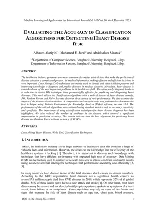 Machine Learning and Applications: An International Journal (MLAIJ) Vol.10, No.4, December 2023
DOI:10.5121/mlaij.2023.10401 1
EVALUATING THE ACCURACY OF CLASSIFICATION
ALGORITHMS FOR DETECTING HEART DISEASE
RISK
Alhaam Alariyibi1
, Mohamed El-Jarai2
and Abdelsalam Maatuk3
1, 2
Department of Computer Science, Benghazi University, Benghazi, Libya
3
Department of Information System, Benghazi University, Benghazi, Libya
ABSTRACT
The healthcare industry generates enormous amounts of complex clinical data that make the prediction of
disease detection a complicated process. In medical informatics, making effective and efficient decisions is
very important. Data Mining (DM) techniques are mainly used to identify and extract hidden patterns and
interesting knowledge to diagnose and predict diseases in medical datasets. Nowadays, heart disease is
considered one of the most important problems in the healthcare field. Therefore, early diagnosis leads to
a reduction in deaths. DM techniques have proven highly effective for predicting and diagnosing heart
diseases. This work utilizes the classification algorithms with a medical dataset of heart disease; namely,
J48, Random Forest, and Naïve Bayes to discover the accuracy of their performance. We also examine the
impact of the feature selection method. A comparative and analysis study was performed to determine the
best technique using Waikato Environment for Knowledge Analysis (Weka) software, version 3.8.6. The
performance of the utilized algorithms was evaluated using standard metrics such as accuracy, sensitivity
and specificity. The importance of using classification techniques for heart disease diagnosis has been
highlighted. We also reduced the number of attributes in the dataset, which showed a significant
improvement in prediction accuracy. The results indicate that the best algorithm for predicting heart
disease was Random Forest with an accuracy of 99.24%.
KEYWORDS
Data Mining, Heart Disease, Weka Tool, Classification Techniques.
1. INTRODUCTION
Today, the healthcare industry stores huge amounts of healthcare data that contains a large of
valuable facts and information. However, the access to the knowledge that the efficiency of the
healthcare systems is lacking [1]. Therefore, it is important to discover such knowledge with
techniques that have efficient performance with expected high rate of accuracy. Data Mining
(DM) is a technology used to analyze large-scale data sets to obtain significant and useful results
using advanced artificial intelligence techniques that performance accurately and efficiently [2,
3].
In many countries heart disease is one of the fatal diseases which causes maximum casualties.
According to the WHO organization, heart diseases are a significant health concern as
around17.9 million people died from CVD diseases in 2019, which represents 32% of all global
deaths. 85% of these deaths were due to a heart attack and stroke [4]. On other hand, most heart
diseases may be passive and not detected until people experience symbols or symptoms of a heart
attack, heart failure, or an arrhythmia. Some physicians may rely on some of the factors and
signs that increase the risk of heart disease such as age, sex, chest pain, blood pressure,
 