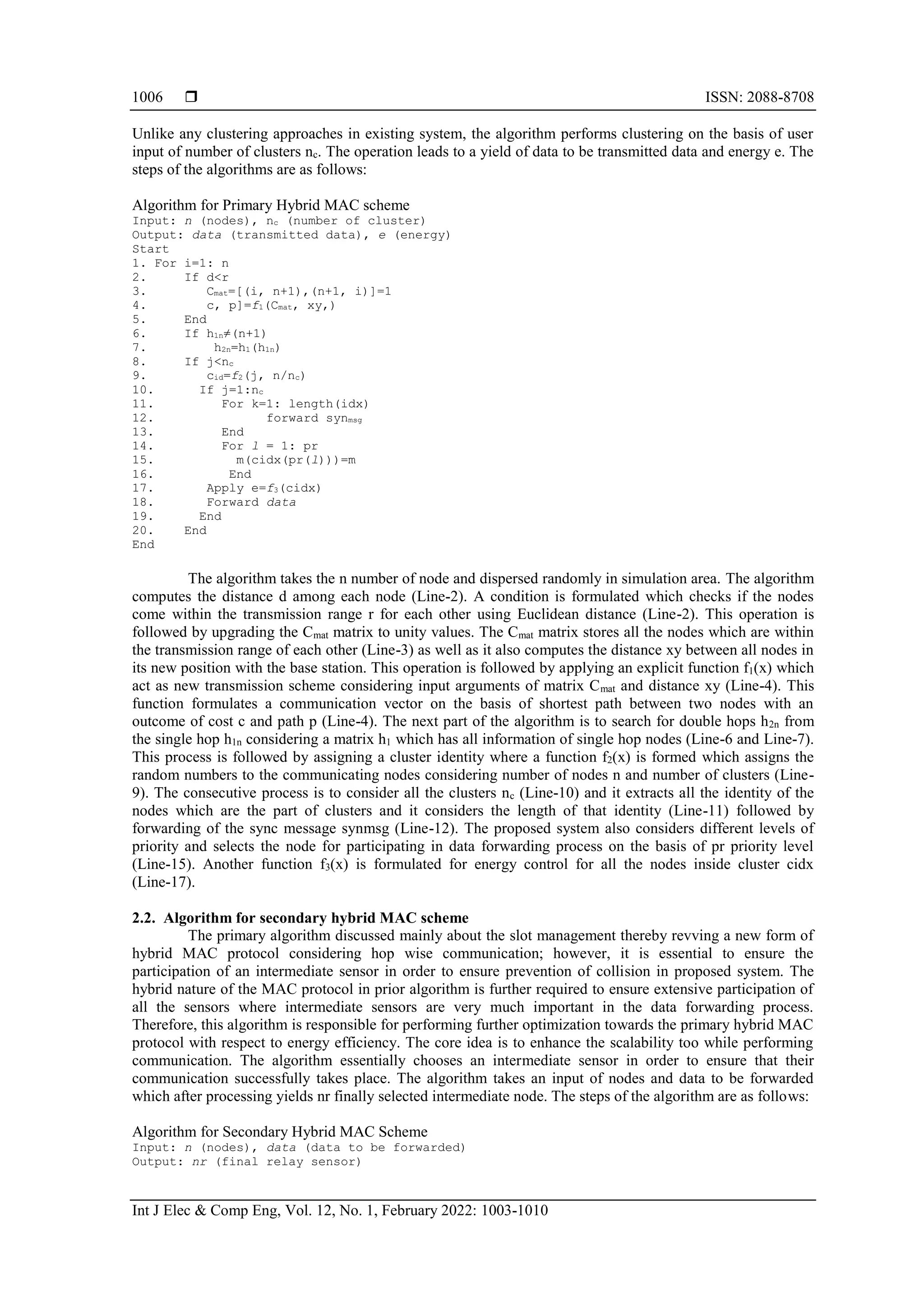  ISSN: 2088-8708
Int J Elec & Comp Eng, Vol. 12, No. 1, February 2022: 1003-1010
1006
Unlike any clustering approaches in existing system, the algorithm performs clustering on the basis of user
input of number of clusters nc. The operation leads to a yield of data to be transmitted data and energy e. The
steps of the algorithms are as follows:
Algorithm for Primary Hybrid MAC scheme
Input: n (nodes), nc (number of cluster)
Output: data (transmitted data), e (energy)
Start
1. For i=1: n
2. If d<r
3. Cmat=[(i, n+1),(n+1, i)]=1
4. c, p]=f1(Cmat, xy,)
5. End
6. If h1n≠(n+1)
7. h2n=h1(h1n)
8. If j<nc
9. cid=f2(j, n/nc)
10. If j=1:nc
11. For k=1: length(idx)
12. forward synmsg
13. End
14. For l = 1: pr
15. m(cidx(pr(l)))=m
16. End
17. Apply e=f3(cidx)
18. Forward data
19. End
20. End
End
The algorithm takes the n number of node and dispersed randomly in simulation area. The algorithm
computes the distance d among each node (Line-2). A condition is formulated which checks if the nodes
come within the transmission range r for each other using Euclidean distance (Line-2). This operation is
followed by upgrading the Cmat matrix to unity values. The Cmat matrix stores all the nodes which are within
the transmission range of each other (Line-3) as well as it also computes the distance xy between all nodes in
its new position with the base station. This operation is followed by applying an explicit function f1(x) which
act as new transmission scheme considering input arguments of matrix Cmat and distance xy (Line-4). This
function formulates a communication vector on the basis of shortest path between two nodes with an
outcome of cost c and path p (Line-4). The next part of the algorithm is to search for double hops h2n from
the single hop h1n considering a matrix h1 which has all information of single hop nodes (Line-6 and Line-7).
This process is followed by assigning a cluster identity where a function f2(x) is formed which assigns the
random numbers to the communicating nodes considering number of nodes n and number of clusters (Line-
9). The consecutive process is to consider all the clusters nc (Line-10) and it extracts all the identity of the
nodes which are the part of clusters and it considers the length of that identity (Line-11) followed by
forwarding of the sync message synmsg (Line-12). The proposed system also considers different levels of
priority and selects the node for participating in data forwarding process on the basis of pr priority level
(Line-15). Another function f3(x) is formulated for energy control for all the nodes inside cluster cidx
(Line-17).
2.2. Algorithm for secondary hybrid MAC scheme
The primary algorithm discussed mainly about the slot management thereby revving a new form of
hybrid MAC protocol considering hop wise communication; however, it is essential to ensure the
participation of an intermediate sensor in order to ensure prevention of collision in proposed system. The
hybrid nature of the MAC protocol in prior algorithm is further required to ensure extensive participation of
all the sensors where intermediate sensors are very much important in the data forwarding process.
Therefore, this algorithm is responsible for performing further optimization towards the primary hybrid MAC
protocol with respect to energy efficiency. The core idea is to enhance the scalability too while performing
communication. The algorithm essentially chooses an intermediate sensor in order to ensure that their
communication successfully takes place. The algorithm takes an input of nodes and data to be forwarded
which after processing yields nr finally selected intermediate node. The steps of the algorithm are as follows:
Algorithm for Secondary Hybrid MAC Scheme
Input: n (nodes), data (data to be forwarded)
Output: nr (final relay sensor)
 