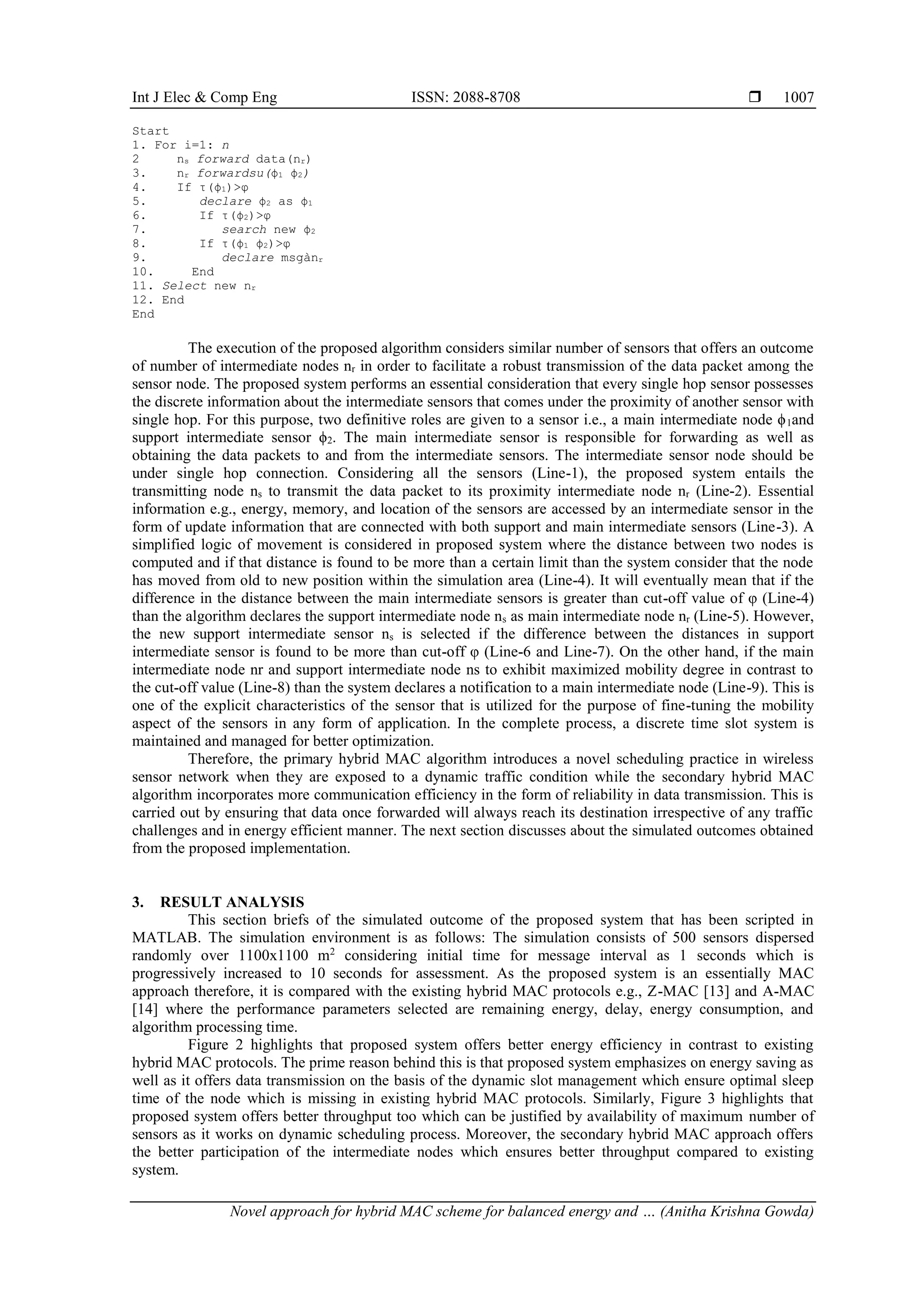 Int J Elec & Comp Eng ISSN: 2088-8708 
Novel approach for hybrid MAC scheme for balanced energy and … (Anitha Krishna Gowda)
1007
Start
1. For i=1: n
2 ns forward data(nr)
3. nr forwardsu(ϕ1 ϕ2)
4. If τ(ϕ1)>φ
5. declare ϕ2 as ϕ1
6. If τ(ϕ2)>φ
7. search new ϕ2
8. If τ(ϕ1 ϕ2)>φ
9. declare msgànr
10. End
11. Select new nr
12. End
End
The execution of the proposed algorithm considers similar number of sensors that offers an outcome
of number of intermediate nodes nr in order to facilitate a robust transmission of the data packet among the
sensor node. The proposed system performs an essential consideration that every single hop sensor possesses
the discrete information about the intermediate sensors that comes under the proximity of another sensor with
single hop. For this purpose, two definitive roles are given to a sensor i.e., a main intermediate node ϕ1and
support intermediate sensor ϕ2. The main intermediate sensor is responsible for forwarding as well as
obtaining the data packets to and from the intermediate sensors. The intermediate sensor node should be
under single hop connection. Considering all the sensors (Line-1), the proposed system entails the
transmitting node ns to transmit the data packet to its proximity intermediate node nr (Line-2). Essential
information e.g., energy, memory, and location of the sensors are accessed by an intermediate sensor in the
form of update information that are connected with both support and main intermediate sensors (Line-3). A
simplified logic of movement is considered in proposed system where the distance between two nodes is
computed and if that distance is found to be more than a certain limit than the system consider that the node
has moved from old to new position within the simulation area (Line-4). It will eventually mean that if the
difference in the distance between the main intermediate sensors is greater than cut-off value of φ (Line-4)
than the algorithm declares the support intermediate node ns as main intermediate node nr (Line-5). However,
the new support intermediate sensor ns is selected if the difference between the distances in support
intermediate sensor is found to be more than cut-off φ (Line-6 and Line-7). On the other hand, if the main
intermediate node nr and support intermediate node ns to exhibit maximized mobility degree in contrast to
the cut-off value (Line-8) than the system declares a notification to a main intermediate node (Line-9). This is
one of the explicit characteristics of the sensor that is utilized for the purpose of fine-tuning the mobility
aspect of the sensors in any form of application. In the complete process, a discrete time slot system is
maintained and managed for better optimization.
Therefore, the primary hybrid MAC algorithm introduces a novel scheduling practice in wireless
sensor network when they are exposed to a dynamic traffic condition while the secondary hybrid MAC
algorithm incorporates more communication efficiency in the form of reliability in data transmission. This is
carried out by ensuring that data once forwarded will always reach its destination irrespective of any traffic
challenges and in energy efficient manner. The next section discusses about the simulated outcomes obtained
from the proposed implementation.
3. RESULT ANALYSIS
This section briefs of the simulated outcome of the proposed system that has been scripted in
MATLAB. The simulation environment is as follows: The simulation consists of 500 sensors dispersed
randomly over 1100x1100 m2
considering initial time for message interval as 1 seconds which is
progressively increased to 10 seconds for assessment. As the proposed system is an essentially MAC
approach therefore, it is compared with the existing hybrid MAC protocols e.g., Z-MAC [13] and A-MAC
[14] where the performance parameters selected are remaining energy, delay, energy consumption, and
algorithm processing time.
Figure 2 highlights that proposed system offers better energy efficiency in contrast to existing
hybrid MAC protocols. The prime reason behind this is that proposed system emphasizes on energy saving as
well as it offers data transmission on the basis of the dynamic slot management which ensure optimal sleep
time of the node which is missing in existing hybrid MAC protocols. Similarly, Figure 3 highlights that
proposed system offers better throughput too which can be justified by availability of maximum number of
sensors as it works on dynamic scheduling process. Moreover, the secondary hybrid MAC approach offers
the better participation of the intermediate nodes which ensures better throughput compared to existing
system.
 