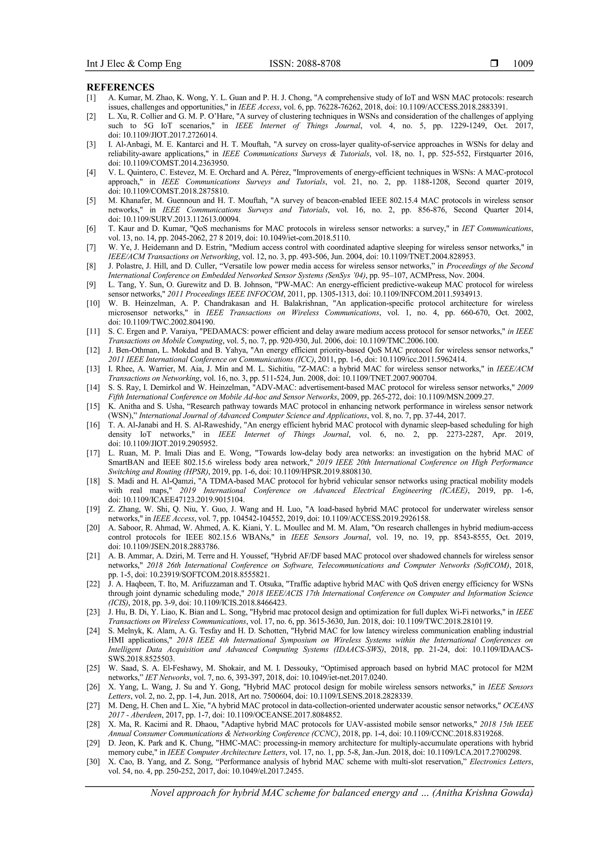Int J Elec & Comp Eng ISSN: 2088-8708 
Novel approach for hybrid MAC scheme for balanced energy and … (Anitha Krishna Gowda)
1009
REFERENCES
[1] A. Kumar, M. Zhao, K. Wong, Y. L. Guan and P. H. J. Chong, "A comprehensive study of IoT and WSN MAC protocols: research
issues, challenges and opportunities," in IEEE Access, vol. 6, pp. 76228-76262, 2018, doi: 10.1109/ACCESS.2018.2883391.
[2] L. Xu, R. Collier and G. M. P. O’Hare, "A survey of clustering techniques in WSNs and consideration of the challenges of applying
such to 5G IoT scenarios," in IEEE Internet of Things Journal, vol. 4, no. 5, pp. 1229-1249, Oct. 2017,
doi: 10.1109/JIOT.2017.2726014.
[3] I. Al-Anbagi, M. E. Kantarci and H. T. Mouftah, "A survey on cross-layer quality-of-service approaches in WSNs for delay and
reliability-aware applications," in IEEE Communications Surveys & Tutorials, vol. 18, no. 1, pp. 525-552, Firstquarter 2016,
doi: 10.1109/COMST.2014.2363950.
[4] V. L. Quintero, C. Estevez, M. E. Orchard and A. Pérez, "Improvements of energy-efficient techniques in WSNs: A MAC-protocol
approach," in IEEE Communications Surveys and Tutorials, vol. 21, no. 2, pp. 1188-1208, Second quarter 2019,
doi: 10.1109/COMST.2018.2875810.
[5] M. Khanafer, M. Guennoun and H. T. Mouftah, "A survey of beacon-enabled IEEE 802.15.4 MAC protocols in wireless sensor
networks," in IEEE Communications Surveys and Tutorials, vol. 16, no. 2, pp. 856-876, Second Quarter 2014,
doi: 10.1109/SURV.2013.112613.00094.
[6] T. Kaur and D. Kumar, "QoS mechanisms for MAC protocols in wireless sensor networks: a survey," in IET Communications,
vol. 13, no. 14, pp. 2045-2062, 27 8 2019, doi: 10.1049/iet-com.2018.5110.
[7] W. Ye, J. Heidemann and D. Estrin, "Medium access control with coordinated adaptive sleeping for wireless sensor networks," in
IEEE/ACM Transactions on Networking, vol. 12, no. 3, pp. 493-506, Jun. 2004, doi: 10.1109/TNET.2004.828953.
[8] J. Polastre, J. Hill, and D. Culler, “Versatile low power media access for wireless sensor networks,” in Proceedings of the Second
International Conference on Embedded Networked Sensor Systems (SenSys ’04), pp. 95–107, ACMPress, Nov. 2004.
[9] L. Tang, Y. Sun, O. Gurewitz and D. B. Johnson, "PW-MAC: An energy-efficient predictive-wakeup MAC protocol for wireless
sensor networks," 2011 Proceedings IEEE INFOCOM, 2011, pp. 1305-1313, doi: 10.1109/INFCOM.2011.5934913.
[10] W. B. Heinzelman, A. P. Chandrakasan and H. Balakrishnan, "An application-specific protocol architecture for wireless
microsensor networks," in IEEE Transactions on Wireless Communications, vol. 1, no. 4, pp. 660-670, Oct. 2002,
doi: 10.1109/TWC.2002.804190.
[11] S. C. Ergen and P. Varaiya, "PEDAMACS: power efficient and delay aware medium access protocol for sensor networks," in IEEE
Transactions on Mobile Computing, vol. 5, no. 7, pp. 920-930, Jul. 2006, doi: 10.1109/TMC.2006.100.
[12] J. Ben-Othman, L. Mokdad and B. Yahya, "An energy efficient priority-based QoS MAC protocol for wireless sensor networks,"
2011 IEEE International Conference on Communications (ICC), 2011, pp. 1-6, doi: 10.1109/icc.2011.5962414.
[13] I. Rhee, A. Warrier, M. Aia, J. Min and M. L. Sichitiu, "Z-MAC: a hybrid MAC for wireless sensor networks," in IEEE/ACM
Transactions on Networking, vol. 16, no. 3, pp. 511-524, Jun. 2008, doi: 10.1109/TNET.2007.900704.
[14] S. S. Ray, I. Demirkol and W. Heinzelman, "ADV-MAC: advertisement-based MAC protocol for wireless sensor networks," 2009
Fifth International Conference on Mobile Ad-hoc and Sensor Networks, 2009, pp. 265-272, doi: 10.1109/MSN.2009.27.
[15] K. Anitha and S. Usha, “Research pathway towards MAC protocol in enhancing network performance in wireless sensor network
(WSN),” International Journal of Advanced Computer Science and Applications, vol. 8, no. 7, pp. 37-44, 2017.
[16] T. A. Al-Janabi and H. S. Al-Raweshidy, "An energy efficient hybrid MAC protocol with dynamic sleep-based scheduling for high
density IoT networks," in IEEE Internet of Things Journal, vol. 6, no. 2, pp. 2273-2287, Apr. 2019,
doi: 10.1109/JIOT.2019.2905952.
[17] L. Ruan, M. P. Imali Dias and E. Wong, "Towards low-delay body area networks: an investigation on the hybrid MAC of
SmartBAN and IEEE 802.15.6 wireless body area network," 2019 IEEE 20th International Conference on High Performance
Switching and Routing (HPSR), 2019, pp. 1-6, doi: 10.1109/HPSR.2019.8808130.
[18] S. Madi and H. Al-Qamzi, "A TDMA-based MAC protocol for hybrid vehicular sensor networks using practical mobility models
with real maps," 2019 International Conference on Advanced Electrical Engineering (ICAEE), 2019, pp. 1-6,
doi: 10.1109/ICAEE47123.2019.9015104.
[19] Z. Zhang, W. Shi, Q. Niu, Y. Guo, J. Wang and H. Luo, "A load-based hybrid MAC protocol for underwater wireless sensor
networks," in IEEE Access, vol. 7, pp. 104542-104552, 2019, doi: 10.1109/ACCESS.2019.2926158.
[20] A. Saboor, R. Ahmad, W. Ahmed, A. K. Kiani, Y. L. Moullec and M. M. Alam, "On research challenges in hybrid medium-access
control protocols for IEEE 802.15.6 WBANs," in IEEE Sensors Journal, vol. 19, no. 19, pp. 8543-8555, Oct. 2019,
doi: 10.1109/JSEN.2018.2883786.
[21] A. B. Ammar, A. Dziri, M. Terre and H. Youssef, "Hybrid AF/DF based MAC protocol over shadowed channels for wireless sensor
networks," 2018 26th International Conference on Software, Telecommunications and Computer Networks (SoftCOM), 2018,
pp. 1-5, doi: 10.23919/SOFTCOM.2018.8555821.
[22] J. A. Haqbeen, T. Ito, M. Arifuzzaman and T. Otsuka, "Traffic adaptive hybrid MAC with QoS driven energy efficiency for WSNs
through joint dynamic scheduling mode," 2018 IEEE/ACIS 17th International Conference on Computer and Information Science
(ICIS), 2018, pp. 3-9, doi: 10.1109/ICIS.2018.8466423.
[23] J. Hu, B. Di, Y. Liao, K. Bian and L. Song, "Hybrid mac protocol design and optimization for full duplex Wi-Fi networks," in IEEE
Transactions on Wireless Communications, vol. 17, no. 6, pp. 3615-3630, Jun. 2018, doi: 10.1109/TWC.2018.2810119.
[24] S. Melnyk, K. Alam, A. G. Tesfay and H. D. Schotten, "Hybrid MAC for low latency wireless communication enabling industrial
HMI applications," 2018 IEEE 4th International Symposium on Wireless Systems within the International Conferences on
Intelligent Data Acquisition and Advanced Computing Systems (IDAACS-SWS), 2018, pp. 21-24, doi: 10.1109/IDAACS-
SWS.2018.8525503.
[25] W. Saad, S. A. El-Feshawy, M. Shokair, and M. I. Dessouky, “Optimised approach based on hybrid MAC protocol for M2M
networks,” IET Networks, vol. 7, no. 6, 393-397, 2018, doi: 10.1049/iet-net.2017.0240.
[26] X. Yang, L. Wang, J. Su and Y. Gong, "Hybrid MAC protocol design for mobile wireless sensors networks," in IEEE Sensors
Letters, vol. 2, no. 2, pp. 1-4, Jun. 2018, Art no. 7500604, doi: 10.1109/LSENS.2018.2828339.
[27] M. Deng, H. Chen and L. Xie, "A hybrid MAC protocol in data-collection-oriented underwater acoustic sensor networks," OCEANS
2017 - Aberdeen, 2017, pp. 1-7, doi: 10.1109/OCEANSE.2017.8084852.
[28] X. Ma, R. Kacimi and R. Dhaou, "Adaptive hybrid MAC protocols for UAV-assisted mobile sensor networks," 2018 15th IEEE
Annual Consumer Communications & Networking Conference (CCNC), 2018, pp. 1-4, doi: 10.1109/CCNC.2018.8319268.
[29] D. Jeon, K. Park and K. Chung, "HMC-MAC: processing-in memory architecture for multiply-accumulate operations with hybrid
memory cube," in IEEE Computer Architecture Letters, vol. 17, no. 1, pp. 5-8, Jan.-Jun. 2018, doi: 10.1109/LCA.2017.2700298.
[30] X. Cao, B. Yang, and Z. Song, “Performance analysis of hybrid MAC scheme with multi-slot reservation,” Electronics Letters,
vol. 54, no. 4, pp. 250-252, 2017, doi: 10.1049/el.2017.2455.
 
