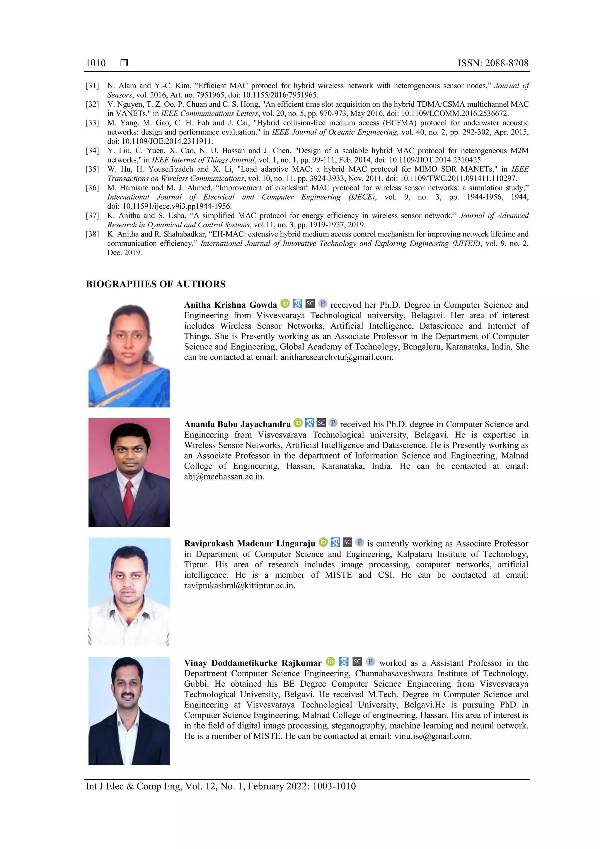  ISSN: 2088-8708
Int J Elec & Comp Eng, Vol. 12, No. 1, February 2022: 1003-1010
1010
[31] N. Alam and Y.-C. Kim, “Efficient MAC protocol for hybrid wireless network with heterogeneous sensor nodes,” Journal of
Sensors, vol. 2016, Art. no. 7951965, doi: 10.1155/2016/7951965.
[32] V. Nguyen, T. Z. Oo, P. Chuan and C. S. Hong, "An efficient time slot acquisition on the hybrid TDMA/CSMA multichannel MAC
in VANETs," in IEEE Communications Letters, vol. 20, no. 5, pp. 970-973, May 2016, doi: 10.1109/LCOMM.2016.2536672.
[33] M. Yang, M. Gao, C. H. Foh and J. Cai, "Hybrid collision-free medium access (HCFMA) protocol for underwater acoustic
networks: design and performance evaluation," in IEEE Journal of Oceanic Engineering, vol. 40, no. 2, pp. 292-302, Apr. 2015,
doi: 10.1109/JOE.2014.2311911.
[34] Y. Liu, C. Yuen, X. Cao, N. U. Hassan and J. Chen, "Design of a scalable hybrid MAC protocol for heterogeneous M2M
networks," in IEEE Internet of Things Journal, vol. 1, no. 1, pp. 99-111, Feb. 2014, doi: 10.1109/JIOT.2014.2310425.
[35] W. Hu, H. Yousefi'zadeh and X. Li, "Load adaptive MAC: a hybrid MAC protocol for MIMO SDR MANETs," in IEEE
Transactions on Wireless Communications, vol. 10, no. 11, pp. 3924-3933, Nov. 2011, doi: 10.1109/TWC.2011.091411.110297.
[36] M. Hamiane and M. J. Ahmed, “Improvement of crankshaft MAC protocol for wireless sensor networks: a simulation study,”
International Journal of Electrical and Computer Engineering (IJECE), vol. 9, no. 3, pp. 1944-1956, 1944,
doi: 10.11591/ijece.v9i3.pp1944-1956.
[37] K. Anitha and S. Usha, “A simplified MAC protocol for energy efficiency in wireless sensor network,” Journal of Advanced
Research in Dynamical and Control Systems, vol.11, no. 3, pp. 1919-1927, 2019.
[38] K. Anitha and R. Shahabadkar, “EH-MAC: extensive hybrid medium access control mechanism for improving network lifetime and
communication efficiency,” International Journal of Innovative Technology and Exploring Engineering (IJITEE), vol. 9, no. 2,
Dec. 2019.
BIOGRAPHIES OF AUTHORS
Anitha Krishna Gowda received her Ph.D. Degree in Computer Science and
Engineering from Visvesvaraya Technological university, Belagavi. Her area of interest
includes Wireless Sensor Networks, Artificial Intelligence, Datascience and Internet of
Things. She is Presently working as an Associate Professor in the Department of Computer
Science and Engineering, Global Academy of Technology, Bengaluru, Karanataka, India. She
can be contacted at email: anitharesearchvtu@gmail.com.
Ananda Babu Jayachandra received his Ph.D. degree in Computer Science and
Engineering from Visvesvaraya Technological university, Belagavi. He is expertise in
Wireless Sensor Networks, Artificial Intelligence and Datascience. He is Presently working as
an Associate Professor in the department of Information Science and Engineering, Malnad
College of Engineering, Hassan, Karanataka, India. He can be contacted at email:
abj@mcehassan.ac.in.
Raviprakash Madenur Lingaraju is currently working as Associate Professor
in Department of Computer Science and Engineering, Kalpataru Institute of Technology,
Tiptur. His area of research includes image processing, computer networks, artificial
intelligence. He is a member of MISTE and CSI. He can be contacted at email:
raviprakashml@kittiptur.ac.in.
Vinay Doddametikurke Rajkumar worked as a Assistant Professor in the
Department Computer Science Engineering, Channabasaveshwara Institute of Technology,
Gubbi. He obtained his BE Degree Computer Science Engineering from Visvesvaraya
Technological University, Belgavi. He received M.Tech. Degree in Computer Science and
Engineering at Visvesvaraya Technological University, Belgavi.He is pursuing PhD in
Computer Science Engineering, Malnad College of engineering, Hassan. His area of interest is
in the field of digital image processing, steganography, machine learning and neural network.
He is a member of MISTE. He can be contacted at email: vinu.ise@gmail.com.
 