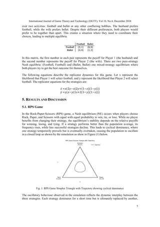 International Journal of Game Theory and Technology (IJGTT), Vol.10, No.4, December 2024
5
over two activities: football and ballet or any other conflicting hobbies. The husband prefers
football, while the wife prefers ballet. Despite their different preferences, both players would
prefer to be together than apart. This creates a situation where they need to coordinate their
choices, leading to multiple equilibria.
In this matrix, the first number in each pair represents the payoff for Player 1 (the husband) and
the second number represents the payoff for Player 2 (the wife). There are two pure-strategy
Nash equilibria: (Football, Football) and (Ballet, Ballet) one mixed-strategy equilibrium where
both players try to get the best outcome for themselves.
The following equations describe the replicator dynamics for this game. Let x represent the
likelihood that Player 1 will select football, and y represent the likelihood that Player 2 will select
football. The replicator equations for the strategies are:
𝑥̇ =𝑥(2𝑦−𝑥(2𝑦+(1−𝑥)(1−𝑦)))
𝑦̇ =𝑦(𝑥−𝑦(1𝑥+2(1−𝑦)(1−𝑥)))
5. RESULTS AND DISCUSSION
5.1. RPS Game
In the Rock-Paper-Scissors (RPS) game, a Nash equilibrium (NE) occurs when players choose
Rock, Paper, and Scissors with equal with equal probability to win, tie, or lose. While no player
benefits from changing their strategy, the equilibrium’s stability depends on the relative payoffs
for winning, losing, and tying. If a strategy performs better than the population average, its
frequency rises, while less successful strategies decline. This leads to cyclical dominance, where
one strategy temporarily prevails but is eventually overtaken, causing the population to oscillate
in a closed loop as shown by the simulation as show in Figure (1) below.
Fig. 1: RPS Game Simplex Triangle with Trajectory showing cyclical dominance
The oscillatory behaviour observed in the simulation reflects the dynamic interplay between the
three strategies. Each strategy dominates for a short time but is ultimately replaced by another,
 