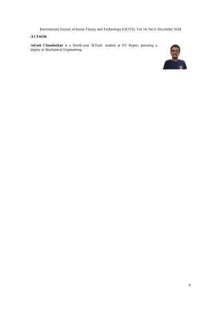 International Journal of Game Theory and Technology (IJGTT), Vol.10, No.4, December 2024
8
AUTHOR
Advait Chandorkar is a fourth-year B.Tech. student at IIT Ropar, pursuing a
degree in Mechanical Engineering.
 