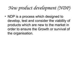 New product development (NDP)
• NDP is a process which designed to
  develop, test and consider the viability of
  products which are new to the market in
  order to ensure the Growth or survival of
  the organisation.
 