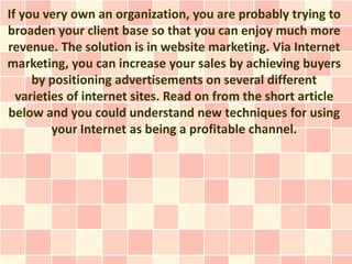 If you very own an organization, you are probably trying to
broaden your client base so that you can enjoy much more
revenue. The solution is in website marketing. Via Internet
marketing, you can increase your sales by achieving buyers
     by positioning advertisements on several different
  varieties of internet sites. Read on from the short article
below and you could understand new techniques for using
         your Internet as being a profitable channel.
 