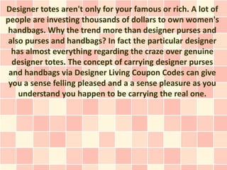 Designer totes aren't only for your famous or rich. A lot of
people are investing thousands of dollars to own women's
 handbags. Why the trend more than designer purses and
 also purses and handbags? In fact the particular designer
  has almost everything regarding the craze over genuine
  designer totes. The concept of carrying designer purses
 and handbags via Designer Living Coupon Codes can give
 you a sense felling pleased and a a sense pleasure as you
    understand you happen to be carrying the real one.
 