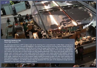 Starbucks Heathrow T5A
Client: SSP Group PLC
We were approached by SSP to take a look at the drawings for a polycarbonate 'Coffee Bean' canopy to a
flagship Starbucks within Terminal 5A Heathrow. The canopy itself would be over forty square metres and our in
house graphics team designed a map of the world using life sized coffee beans. This could be viewed from
underneath and above the canopy and seen throughout T5A. The coffee regions of the world were highlighted
with internal LED strip light and even though we were working effectively in 3D due to the tubular nature of the
design, each continent, and in some cases most of the countries, were clearly defined with realistic textured
edges. Each one of the 222 tubes were individually hand wrapped to ensure the design worked seamlessly from
every angle. Heathrow has one of the toughest health & safety processes to pass and after initial meetings with
their dedicated team our documentation and schedule of works passed with flying colours. The end result is a
stunning art installation. You literally cannot miss the structure from any part of the departure lounge and the
response from the client has been incredibly positive.
 
