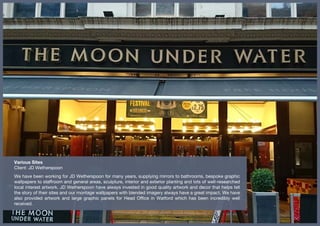 Various Sites
Client: JD Wetherspoon
We have been working for JD Wetherspoon for many years, supplying mirrors to bathrooms, bespoke graphic
wallpapers to staffroom and general areas, sculpture, interior and exterior planting and lots of well-researched
local interest artwork. JD Wetherspoon have always invested in good quality artwork and decor that helps tell
the story of their sites and our montage wallpapers with blended imagery always have a great impact. We have
also provided artwork and large graphic panels for Head Office in Watford which has been incredibly well
received.
 