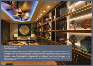 Genting Dream Cruise Ship
Client: Genting Dream
Working on Asia’s pioneering luxury cruise line was a fabulous opportunity for the TL Contracts team in 2016.
Artwork & Artifacts were both manufactured in house and sourced from exclusive international collections and
curated to provide spaces with a high end considered feel throughout. As this ship was built primarily for the
discerning Chinese customer we had to ensure anything we proposed or manufactured was checked by our
expert for cultural sensitivities. We have already been invited to work on the second ship due for 2017 which is
incredible feedback.
 