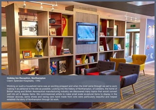 Holiday Inn Reception, Northampton
Client: Splendid Hospitality / IHG
Working on such a household name was an exciting prospect and when the brief came through we set to work
making it as personal to the site as possible. Looking into the history of Northampton, of cobblers, the home of
British racing and British Aeronautical manufacturing industry we discovered many topics that would convert
well into art & display items. We commissioned artists to make small scale sculptural items to display in the
dresser alcoves, some shoes and racing cars hand made from wire were particularly beautiful and helped
establish the story of Northampton through 3d work.
 