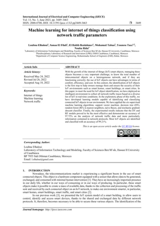 International Journal of Electrical and Computer Engineering (IJECE)
Vol. 13, No. 3, June 2023, pp. 3449~3463
ISSN: 2088-8708, DOI: 10.11591/ijece.v13i3.pp3449-3463  3449
Journal homepage: http://ijece.iaescore.com
Machine learning for internet of things classification using
network traffic parameters
Loubna Elhaloui1
, Sanaa El Filali1
, El Habib Benlahmer1
, Mohamed Tabaa2
, Youness Tace1,2
,
Nouha Rida3
1
Laboratory of Information Technologies and Modelling, Faculty of Sciences Ben M’sik, Hassan II University, Casablanca, Morocco
2
Pluridisciplinary Laboratory of Research and Innovation (LPRI), EMSI Casablanca, Casablanca, Morocco
3
Department of Computer Science Engineering, Mohammadia School of Engineers (EMI), Rabat, Morocco
Article Info ABSTRACT
Article history:
Received May 24, 2022
Revised Jul 26, 2022
Accepted Aug 18, 2022
With the growth of the internet of things (IoT) smart objects, managing these
objects becomes a very important challenge, to know the total number of
interconnected objects on a heterogeneous network, and if they are
functioning correctly; the use of IoT objects can have advantages in terms of
comfort, efficiency, and cost. In this context, the identification of IoT objects
is the first step to help owners manage them and ensure the security of their
IoT environments such as smart homes, smart buildings, or smart cities. In
this paper, to meet the need for IoT object identification, we have deployed an
intelligent environment to collect all network traffic traces based on a diverse
list of IoT in real-time conditions. In the exploratory phase of this traffic, we
have developed learning models capable of identifying and classifying
connected IoT objects in our environment. We have applied the six supervised
machine learning algorithms: support vector machine, decision tree (DT),
random forest (RF), k-nearest neighbors, naive Bayes, and stochastic gradient
descent classifier. Finally, the experimental results indicate that the DT and
RF models proved to be the most effective and demonstrate an accuracy of
97.72% on the analysis of network traffic data and more particularly
information contained in network protocols. Most IoT objects are identified
and classified with an accuracy of 99.21%.
Keywords:
Internet of things
Machine learning
Network traffic
This is an open access article under the CC BY-SA license.
Corresponding Author:
Loubna Elhaloui
Laboratory of Information Technology and Modeling, Faculty of Sciences Ben M’sik, Hassan II University
of Casablanca
BP 7955 Sidi Othman Casablanca, Morocco
Email: l.elhaloui@gmail.com
1. INTRODUCTION
Nowadays, the telecommunications market is experiencing a significant boom in the use of smart
connected objects. This object is a hardware component equipped with a sensor that allows data to be generated,
exchanged, and consumed with minimal human intervention [1]. They have an increasingly important presence
in our daily life, whether in our ways of consuming or in our ways of producing. In particular, these smart
objects make it possible to create a mass of available data, thanks to the collection and processing of the traffic
sent and received by each connected object on an IoT network, to make our environment smarter, in particular,
smart homes, smart buildings, smart traffic, and smart cities [2].
In our previous work [3], we presented the IoT system model of a smart building, to allow users to
control, identify and access smart devices, thanks to the shared and exchanged data by different network
protocols. It, therefore, becomes necessary to be able to secure these various objects. The identification of the
 