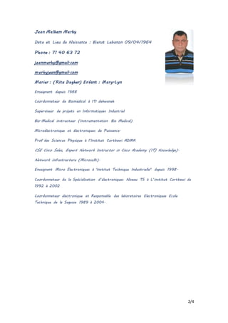2/4
Jean Melhem Merhy
Date et Lieu de Naissance : Bierut Lebanon 09/04/1964
Phone : 71 40 63 72
jeanmerhy@gmail.com
merhyjean@gmail.com
Marier : (Rita Dagher) Enfant : Mary-Lyn
Enseignant depuis 1988
Coordonnateur de Biomédical à ITI dekwaneh
Superviseur de projets en Informatiques Industriel
Bio-Medical instructeur (Instrumentation Bio Medical)
Microélectronique et électroniques de Puissance.
Prof des Sciences Physique à l’Institut Cortbawi ADMA
CSE Cisco Sales, Expert Network Instructor in Cisco Academy (IT) Knowledge).
Network infrastructure (Microsoft).
Enseignant Micro Électroniques à 'Institut Technique Industrielle" depuis 1998.
Coordonnateur de la Spécialisation d’électroniques Niveau TS à L’institut Cortbawi de
1992 à 2002
Coordonnateur électronique et Responsable des laboratoires Electroniques Ecole
Technique de la Sagesse 1989 à 2004.
 