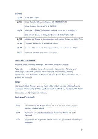 3/4
Diplomas
2010 Cisco Sales Expert
2004 Cisco Certified Network Associate ID #CSCO10781159
Cisco Academy Instructor ID # 1165160.
2003 Microsoft Certified Professional Windows 2000 ID # 30426223
Bachelor of Science in Computer Science at MECAT University.
2002 Bachelor of Science in Communication information System at MECAT University.
1993 Diplôme Formateur de Formateur Unesco
1988 License d’Enseignement Technique en Electronique Telecom .IPNET
1984 Lebanese Baccalaureate option Mathelem.
Compétence Informatique :
Microsoft office, Assembly Languages, Electronics Design.MS project.
Networks : Windows Server Environment, Implementing Managing and
Maintaining a Microsoft Windows Server Network Infrastructure, Planning
implementing and Maintaining a Microsoft Windows Server Active Directory. Cisco
Routers and Switches
Design
Avid Liquid Adobe Premiere pro and Adobe After effects as Video Editing Designing
interactive Courses using Camtasia Software from TechSmith. , and Flash from Adobe.
Connaissance en MS-Project et primavera
Expériences Professional :
2015 Coordonnateur Bio Médical Niveau TS a ITi // prof science physique
Institut Cortbawi ADMA
2014 Superviseur des projets Informatique Industrielle Niveau TS a ITI
Dekwaneh
2012 Organisation du Programme officiel Niveau TS Spécialisation Informatique
industrielle
 