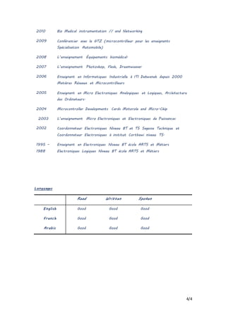 4/4
Languages
Read Written Spoken
English Good Good Good
French Good Good Good
Arabic Good Good Good
2010 Bio Medical instrumentation // and Networking
2009 Conférencier avec la GTZ (microcontrôleur pour les enseignants
Spécialisation Automobile)
2008 L’enseignement Équipements biomédical.
2007 L’enseignement Photoshop, Flash, Dreamweaver
2006 Enseignant en Informatiques Industrielle à ITI Dekwaneh depuis 2000
Matières Réseaux et Microcontrôleurs
2005 Enseignant en Micro Electroniques Analogiques et Logiques, Architecture
des Ordinateurs.
2004 Microcontroller Developments Cards Motorola and Micro-Chip
2003 L’enseignement Micro Electroniques et Electroniques de Puissances
2002 Coordonnateur Electroniques Niveau BT et TS Sagesse Technique et
Coordonnateur Electroniques à institut Cortbawi niveau TS.
1995 –
1988
Enseignant en Electroniques Niveau BT école ARTS et Métiers
Electroniques Logiques Niveau BT école ARTS et Métiers
 