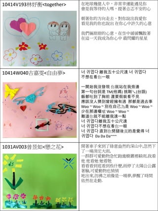 10414V193林妤衡<together> 在地球幾億人中，非常幸運能遇見你
會是我等待的人嗎，提著忐忑不安的心
朝著你的方向走去，對你說出我愛你
看見我的你也說出 在你心中許久的心意
我們倆甜甜的心意，在空中緩緩飄散著
在這一天我成為你心中 最閃耀的星星
10414W040古嘉雯<自由夢> 너 귀엽다 離我五十公尺遠 너 귀엽다
不想在看你一眼
一開始我沒發現 你就站在我旁邊
第一句台詞是 TM(他媽) 挑剛ㄟ(台語)
飯都吐到了胸前 還要假裝看不見
應該沒人猜到曾經擁有過 那都是過去事
Woo ~ Woo ~ 別在自己為是 Woo ~ Woo ~
少在那邊囉嗦 Woo ~ Woo ~
難道你就不能離我遠一點
너 귀엽다離我五十公尺遠
너 귀엽다不想在看你一眼
너 귀엽다 直到你劈腿後真的是覺得 너
귀엽다 Da Da Da~~~
1031AV003曾昱如<戀之花> 開著車子來到了綠意盎然的深山中,忽然下
了一場滂沱大雨,
一群群可愛動物急忙跑進樹叢裡躲雨,我看
他 他看她 她看牠
看看看到底看到些什麼,雨停了太陽公公露
著臉,可愛動物也悄悄
地出來,彷彿之前像是一場夢,夢醒了時間
依然在走動.
 