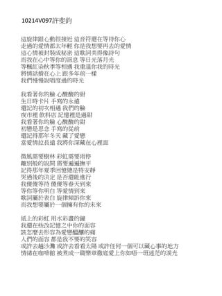 10214V097許斐鈞
這旋律跟心動很接近 這音符還在等待你心
走過的愛情都太年輕 你是我想要再去的愛情
這心情被封裝成秘密 這歌詞美得像詩句
而我在心中等你的訊息 等日光落月光
等楓紅染秋季等相遇 我重溫你我的時光
將情話揹在心上 跟多年前一樣
我們慢慢說唱度過的時光
我看著你的臉 心酸酸的甜
生日時卡片 手寫的永遠
還記的初次相遇 我們的臉
夜市裡 飲料店 記憶裡是過甜
我看著你的臉 心酸酸的甜
初戀是思念 手寫的從前
還記得那年冬天 藏了愛戀
當愛情拉長遠 我將你深藏在心裡面
微風需要樹林 彩虹需要雨停
離別般的說開 需要遍遍撫平
記得那年夏季回憶總是特安靜
哭過後的決定 是否還能進行
我傻傻等待 傻傻等春天到來
等你等你明白 等愛情到來
歌詞屬於表白 旋律傾訴你來
而我想要屬於一個擁有你的未來
紙上的彩虹 用水彩畫的鐘
我還在些改記憶之中你的面容
該怎麼去形容為愛戀醞釀的痛
人們的面容 都是我不要的笑容
或許去趟沙灘 或許去看看太陽 或許任何一個可以藏心事的地方
情緒在咖啡館 被煮成一篇樂章徹底愛上你如晤一班迷茫的淚光
 