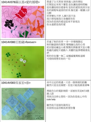 10414V078蘇以真<愛的循環> 想盡了白天黑夜 悄悄進入新的情怯
打開是記本寫下憂愁 是你讓我看時間軸
是你讓我相信愛會有 是你的愛陪我到宇宙
你的頭髮味道真的好美 像花蜜一樣讓人好
沉醉
世界變化不停 人潮川流不息
我只想每個落日身邊都有你
因為你是我的愛這從來不曾更改
你永遠都是我的愛
10414V080王柏崴<forever> ⾛進了妳的世界 ⼀步⼀步慢慢靠近
妳的臉蛋妳的微笑 慢慢融化我的⼼房
把回憶收藏在⼼裡 默默的⿎動著⼜是⼼聲
相處的過程⼜最動⼈ 美麗的旋律環繞著我
們
妳的存在獨⼀無⼆ 這種感覺萬般溫暖
可惜時間帶⾛妳的⼀切
10414V083吳家宏<春> 命中注定的相遇，只差一個拳頭的距離
雖然只是坐在隔壁，但是只能低頭滑滑FB
勇敢告白的電影情節，卻被你笑是4月1號
愚人節
男孩沒法停止想你，因為你是他心中的
cute lady
雖然我不是個有錢男友
但我唱完這首歌我希望你懂
 