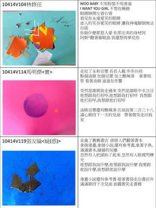 10414V104林修任 WOO BABY 不用假裝不用害羞
I WANT YOU GIRL 不想在掩飾
眼睛睜開左看右看
看見你永遠愛笑的眼睛
迷人的笑容愛笑的眼睛 讓我神魂顛倒無法
自拔
你做什麼都惹人愛 你那完美的身材阿
阿斯~聽著催眠曲 我還想再夢見你
10414V114馬明傑<實> 走近了永和豆漿 長長人龍 步步向前
點個油條 加個豆漿 加上酸辣湯 拿著吸
管 看著油條 滋滋在作響
突然是誰朝我走過來 突然是誰眼中水汪汪
他想跟我打招呼,他想跟我打招呼 我想跟
他打招呼,我想跟他打招呼
油條豆漿還有酸辣湯 店員說要二百三十八
滿心期待下一次的見面 帶著微笑走回我
家
10414V119張友綸<疑(惑)> 走進了舊舊書店 排排人們翻著書本
拿個漫畫,拿個小說,還有參考書,拿著字典,
滿滿書本,層層的灰塵
忽然有人把頭抬了起來 忽然有人眼裡閃爍
光
他想跟我說什麼,他要跟我說什麼 我要跟
他說什麼,我想跟他說什麼
漫畫小說還有參考書 提著書袋走出書店外
滿滿期待下次見面 面露微笑走書鄉
 