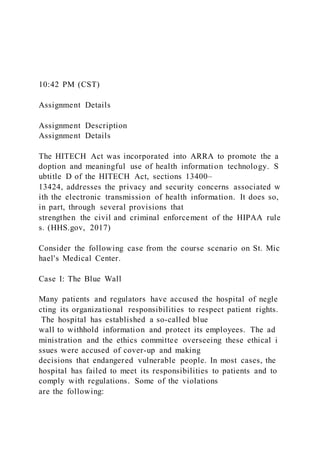 10:42 PM (CST)
Assignment Details
Assignment Description
Assignment Details
The HITECH Act was incorporated into ARRA to promote the a
doption and meaningful use of health information technology. S
ubtitle D of the HITECH Act, sections 13400–
13424, addresses the privacy and security concerns associated w
ith the electronic transmission of health information. It does so,
in part, through several provisions that
strengthen the civil and criminal enforcement of the HIPAA rule
s. (HHS.gov, 2017)
Consider the following case from the course scenario on St. Mic
hael's Medical Center.
Case I: The Blue Wall
Many patients and regulators have accused the hospital of negle
cting its organizational responsibilities to respect patient rights.
The hospital has established a so-called blue
wall to withhold information and protect its employees. The ad
ministration and the ethics committee overseeing these ethical i
ssues were accused of cover-up and making
decisions that endangered vulnerable people. In most cases, the
hospital has failed to meet its responsibilities to patients and to
comply with regulations. Some of the violations
are the following:
 