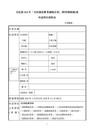 文化部 104 年「文化創意 業補助計畫」產 (跨界創新組)案
申請單位資料表
計畫編號：
計 畫 名 稱
申 請 單 位 申請單位
名稱
統編／
立案字號
資本額 年營業額
組織型式 □1.立案之私法人 □2.商號 □3.公司
負責人 電話
聯絡人 電話
傳 真 e-mail
公司地 址
連路地 址
網 址
主要產品／服務
實 施 期 程 民國 104 年 1 月Ｏ日至 104 年 11 月 30 日
申 請 單 位
之 產 業 別
( 單 選 )
文化創意 業別產
□視覺藝術產業；□音樂及表演藝術產業；□文化資產應用及展演設施產業；
□工藝產業；□電影產業；□廣播電視產業；□出版產業；□廣告產業；
□產品設計產業；□視覺傳達設計產業；□設計品牌時尚產業；
□建築設計產業；□數位內容產業；□創意生活產業；
i
（本欄位請
蓋印大小
章）
 
